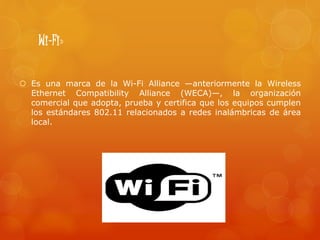 Wi-Fi»
 Es una marca de la Wi-Fi Alliance —anteriormente la Wireless
Ethernet Compatibility Alliance (WECA)—, la organización
comercial que adopta, prueba y certifica que los equipos cumplen
los estándares 802.11 relacionados a redes inalámbricas de área
local.
 