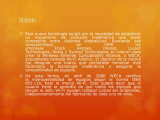 historia
 Esta nueva tecnología surgió por la necesidad de establecer
un mecanismo de conexión inalámbrica que fuese
compatible entre distintos dispositivos. Buscando esa
compatibilidad, en 1999 las
empresas 3Com, Airones, Intersil, Lucent
Technologies, Nokia y Symbol Technologies se unieron para
crear la Wireless Ethernet Compatibility Alliance, o WECA,
actualmente llamada Wi-Fi Alliance. El objetivo de la misma
fue designar una marca que permitiese fomentar más
fácilmente la tecnología inalámbrica y asegurar la
compatibilidad de equipos.
 De esta forma, en abril de 2000 WECA certifica
la interoperabilidad de equipos según la norma IEEE
802.11b, bajo la marca Wi-Fi. Esto quiere decir que el
usuario tiene la garantía de que todos los equipos que
tengan el sello Wi-Fi pueden trabajar juntos sin problemas,
independientemente del fabricante de cada uno de ellos.
 