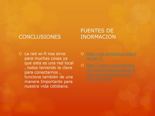 CONCLUSIONES
 La red wi-fi nos sirve
para muchas cosas ya
que esta es una red local
, todos teniendo la clave
para conectarnos ,
funciona también de una
manera Importante para
nuestra vida cotidiana.
FUENTES DE
INORMACION
 http://es.wikipedia.org/w
iki/Wi-Fi
 http://www.muyinteresa
nte.es/tecnologia/pregun
tas-respuestas/ique-es-
una-red-wi-fi
 