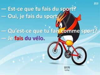 — Est-ce que tu fais du sport?
— Oui, je fais du sport.
— Qu’est-ce que tu fais comme sport?
— Je fais du vélo.
 