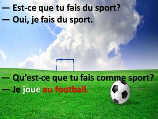 — Est-ce que tu fais du sport?
— Oui, je fais du sport.
— Qu’est-ce que tu fais comme sport?
— Je joue au football.
 