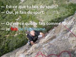 — Est-ce que tu fais du sport?
— Oui, je fais du sport.
— Qu’est-ce que tu fais comme sport?
— Je fais de l’alpinisme.
 