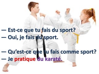 — Est-ce que tu fais du sport?
— Oui, je fais du sport.
— Qu’est-ce que tu fais comme sport?
— Je pratique du karaté.
 