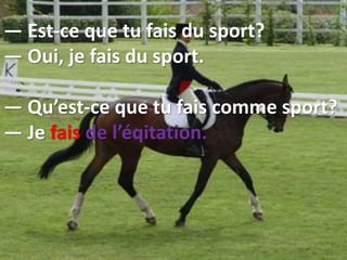 — Est-ce que tu fais du sport?
— Oui, je fais du sport.
— Qu’est-ce que tu fais comme sport?
— Je fais de l’éqitation.