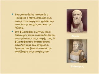 Ένας σπουδαίος ιστορικός ο
Πολύβιος ο Μεγαλοπολίτης ζει
αυτήν την εποχή που γράφει την
ιστορία της εποχής του και της
Ρώμης.
 Στη φιλοσοφία, ο Ζήνων και ο
Επίκουρος είναι οι σπουδαιότεροι
αντιπρόσωποι της εποχής τους. Η
φιλοσοφία που αναπτύσσουν
ασχολείται με τον άνθρωπο,
έχοντας σαν βασικό σκοπό την
αναζήτηση της ευτυχίας του.
Ζήνων
Επίκουρος
 