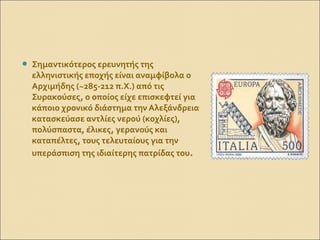  Σημαντικότερος ερευνητής της
ελληνιστικής εποχής είναι αναμφίβολα ο
Αρχιμήδης (~285-212 π.Χ.) από τις
Συρακούσες, ο οποίος είχε επισκεφτεί για
κάποιο χρονικό διάστημα την Αλεξάνδρεια.
κατασκεύασε αντλίες νερού (κοχλίες),
πολύσπαστα, έλικες, γερανούς και
καταπέλτες, τους τελευταίους για την
υπεράσπιση της ιδιαίτερης πατρίδας του.
 