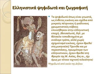 Ελληνιστικά ψηφιδωτά και ζωγραφικήΕλληνιστικά ψηφιδωτά και ζωγραφική
 Τα ψηφιδωτά όπως είναι γνωστά,
ως ένθετες εικόνες και σχέδια από
μικρούς πέτρινους ή γυάλινους
χρωματιστούς κύβους
επινοήθηκαν στην ελληνιστική
εποχή. (βοτσαλωτά, δηλ. με
βότσαλα τοποθετημένα με
ανάλογο τρόπο, αλλά χωρίς
σχηματισμό εικόνας, έχουν βρεθεί
στη μυκηναϊκή Τίρυνθα και με
παραστάσεις, πρωιμότερα των
ελληνιστικών, έχουν βρεθεί στη
Φρυγία της Μ. Ασίας, 8ος αι., όχι
όμως με τέτοια τεχνική τελειότητα)
Ψηφιδωτό από οικία της Δήλου
 