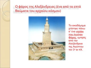 Ο φάρος της Αλεξάνδρειας (ένα από τα επτά
θαύματα του αρχαίου κόσμου)
Το οικοδόμημα
χτίστηκε πάνω
σ’ ένα νησάκι
που λεγόταν
Φάρος, εμπρός
από την
Αλεξάνδρεια
της Αιγύπτου
τον 3ο
αι πΧ.
 
