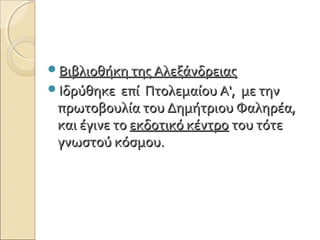 Βιβλιοθήκη της ΑλεξάνδρειαςΒιβλιοθήκη της Αλεξάνδρειας
Ιδρύθηκε επί Πτολεμαίου Α', με τηνΙδρύθηκε επί Πτολεμαίου Α', με την
πρωτοβουλία του Δημήτριου Φαληρέα,πρωτοβουλία του Δημήτριου Φαληρέα,
και έγινε τοκαι έγινε το εκδοτικό κέντροεκδοτικό κέντρο του τότετου τότε
γνωστού κόσμου.γνωστού κόσμου.
 