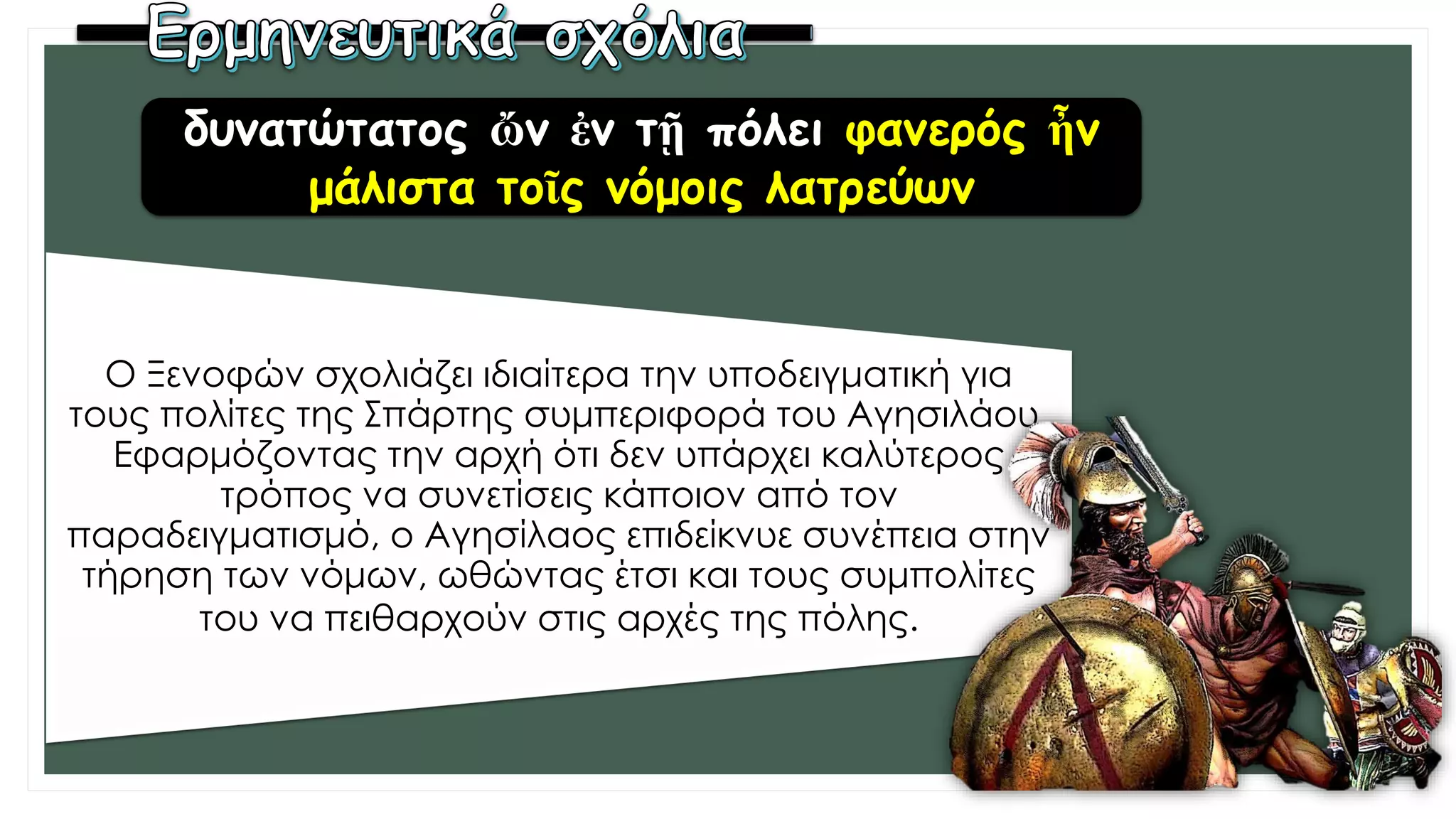Ο Ξενοφών σχολιάζει ιδιαίτερα την υποδειγματική για
τους πολίτες της Σπάρτης συμπεριφορά του Αγησιλάου.
Εφαρμόζοντας την αρχή ότι δεν υπάρχει καλύτερος
τρόπος να συνετίσεις κάποιον από τον
παραδειγματισμό, ο Αγησίλαος επιδείκνυε συνέπεια στην
τήρηση των νόμων, ωθώντας έτσι και τους συμπολίτες
του να πειθαρχούν στις αρχές της πόλης.
δυνατώτατος ὤν ἐν τῇ πόλει φανερός ἦν
μάλιστα τοῖς νόμοις λατρεύων
 