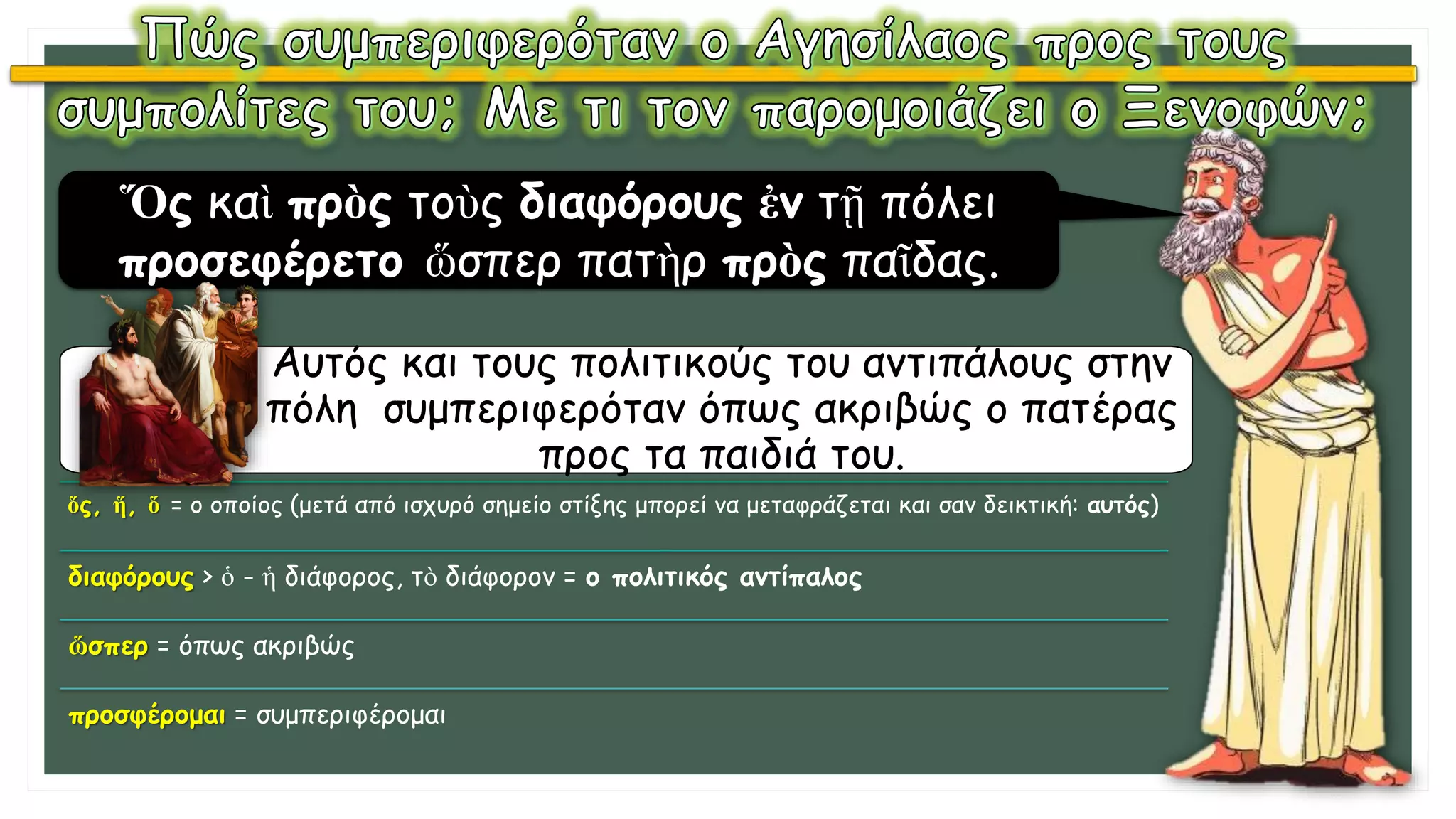 Ὅς καὶ πρὸς τοὺς διαφόρους ἐν τῇ πόλει
προσεφέρετο ὥσπερ πατὴρ πρὸς παῖδας.
Αυτός και τους πολιτικούς του αντιπάλους στην
πόλη συμπεριφερόταν όπως ακριβώς ο πατέρας
προς τα παιδιά του.
ὅς, ἥ, ὅ = ο οποίος (μετά από ισχυρό σημείο στίξης μπορεί να μεταφράζεται και σαν δεικτική: αυτός)
διαφόρους > ὁ - ἡ διάφορος, τὸ διάφορον = ο πολιτικός αντίπαλος
ὥσπερ = όπως ακριβώς
προσφέρομαι = συμπεριφέρομαι
 