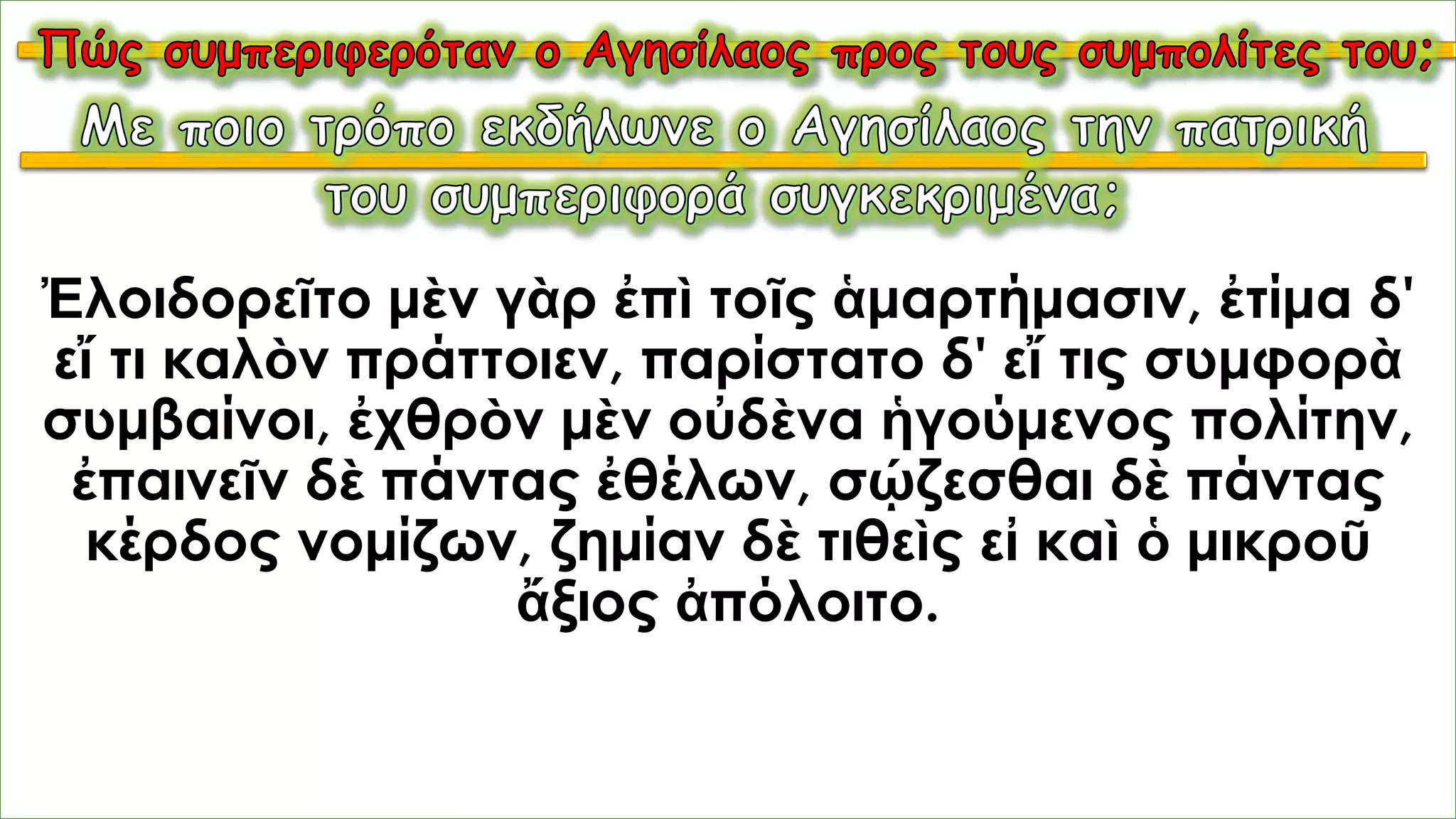 Ἐλοιδορεῖτο μὲν γὰρ ἐπὶ τοῖς ἁμαρτήμασιν, ἐτίμα δ'
εἴ τι καλὸν πράττοιεν, παρίστατο δ' εἴ τις συμφορὰ
συμβαίνοι, ἐχθρὸν μὲν οὐδὲνα ἡγούμενος πολίτην,
ἐπαινεῖν δὲ πάντας ἐθέλων, σῴζεσθαι δὲ πάντας
κέρδος νομίζων, ζημίαν δὲ τιθεὶς εἰ καὶ ὁ μικροῦ
ἄξιος ἀπόλοιτο.
 