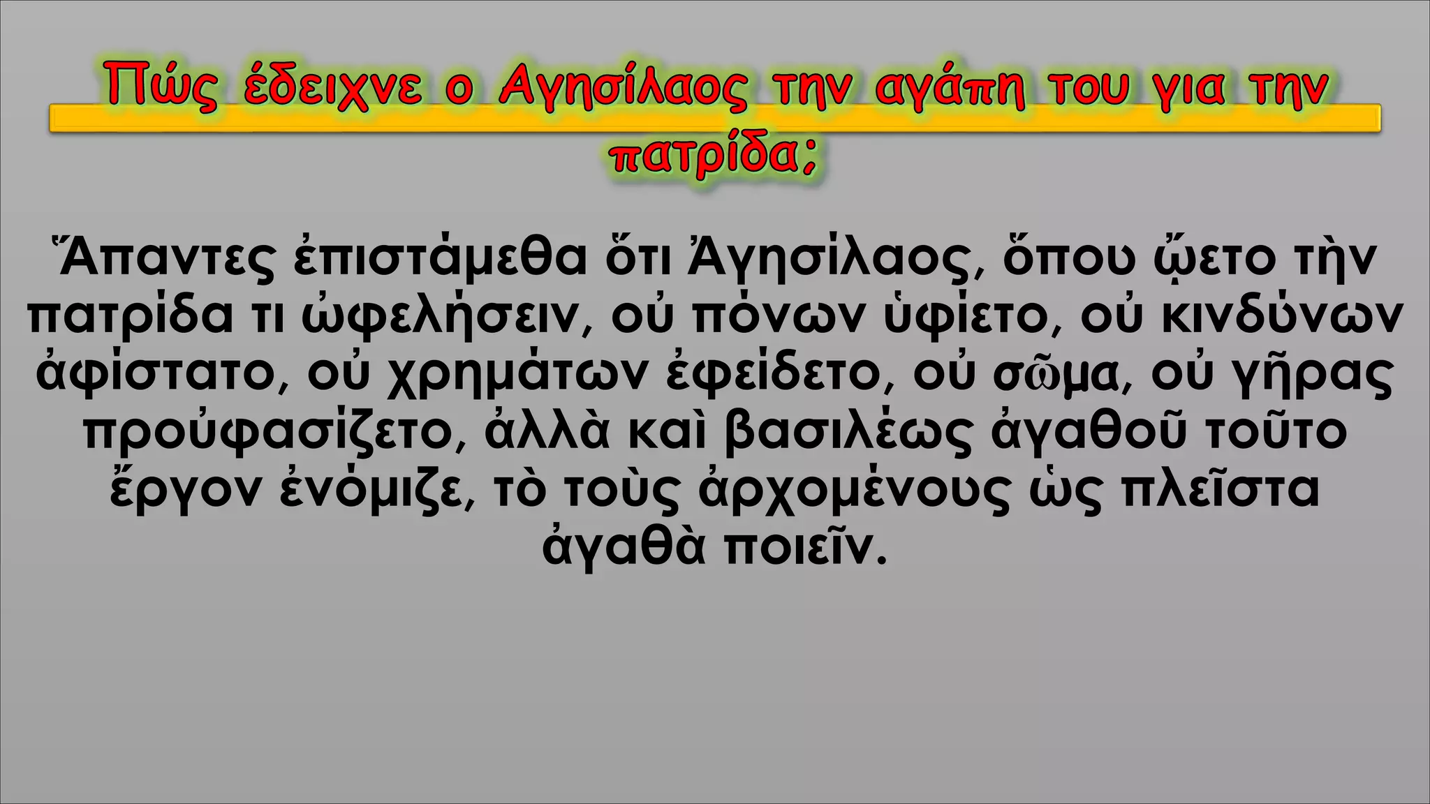 Ἅπαντες ἐπιστάμεθα ὅτι Ἀγησίλαος, ὅπου ᾤετο τὴν
πατρίδα τι ὠφελήσειν, οὐ πόνων ὑφίετο, οὐ κινδύνων
ἀφίστατο, οὐ χρημάτων ἐφείδετο, οὐ σῶμα, οὐ γῆρας
προὐφασίζετο, ἀλλὰ καὶ βασιλέως ἀγαθοῦ τοῦτο
ἔργον ἐνόμιζε, τὸ τοὺς ἀρχομένους ὡς πλεῖστα
ἀγαθὰ ποιεῖν.
 