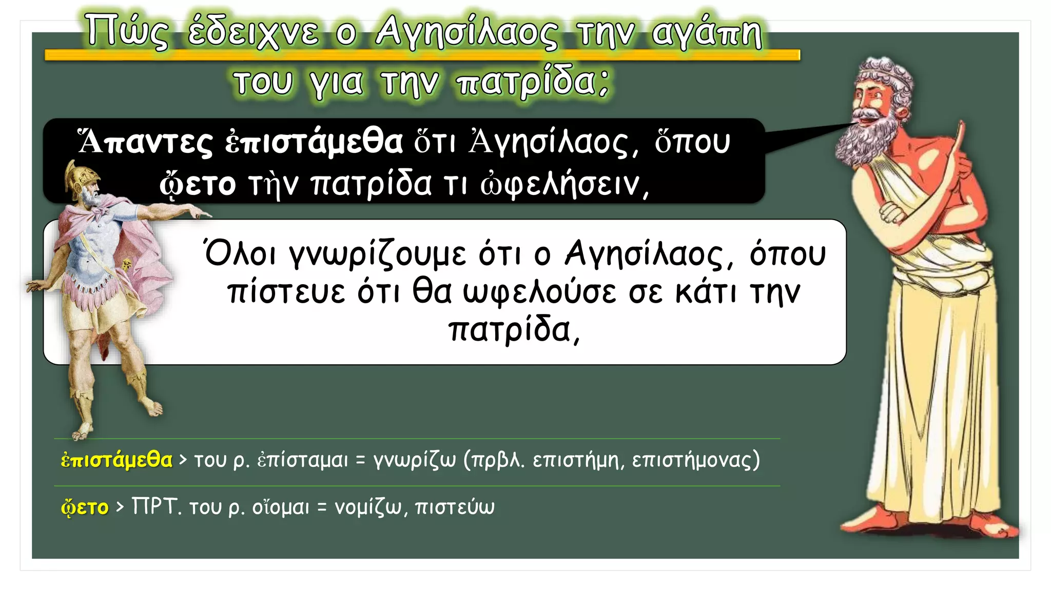 Όλοι γνωρίζουμε ότι ο Αγησίλαος, όπου
πίστευε ότι θα ωφελούσε σε κάτι την
πατρίδα,
Ἅπαντες ἐπιστάμεθα ὅτι Ἀγησίλαος, ὅπου
ᾤετο τὴν πατρίδα τι ὠφελήσειν,
ἐπιστάμεθα > του ρ. ἐπίσταμαι = γνωρίζω (πρβλ. επιστήμη, επιστήμονας)
ᾤετο > ΠΡΤ. του ρ. οἴομαι = νομίζω, πιστεύω
 