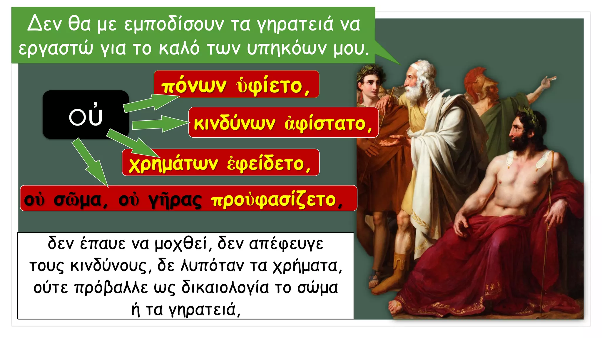 Δεν θα με εμποδίσουν τα γηρατειά να
εργαστώ για το καλό των υπηκόων μου.
δεν έπαυε να μοχθεί, δεν απέφευγε
τους κινδύνους, δε λυπόταν τα χρήματα,
ούτε πρόβαλλε ως δικαιολογία το σώμα
ή τα γηρατειά,
οὐ
πόνων ὑφίετο,
κινδύνων ἀφίστατο,
χρημάτων ἐφείδετο,
οὐ σῶμα, οὐ γῆρας προὐφασίζετο,
 