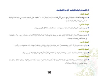 10
:‫اإلسالمية‬ ‫التربية‬ ‫لتعليم‬ ‫العامة‬ ‫األهداف‬ .3
:‫األول‬ ‫الهدف‬
‫وكغاية‬ ‫الدنيا‬ ‫هذه‬ ‫يف‬ ‫إن�سان‬‫ل‬‫ا‬ ‫لوجود‬ ‫أعلى‬� ‫كمق�صد‬ - ‫و�سلوكياته‬ ‫إن�سان‬‫ل‬‫ا‬ ‫فعاليات‬ ‫لكل‬ ‫ال�شامل‬ ‫الوا�سع‬ ‫مبعناها‬ – ‫العبادة‬ ‫قيمة‬ ‫تر�سيخ‬u
.‫واملجتمع‬ ‫الفرد‬ ‫حياة‬ ‫حولها‬ ‫تتمحور‬
:‫الثاني‬ ‫الهدف‬
.‫وتوجيهاته‬ ‫إ�سالم‬‫ل‬‫ا‬ ‫ر�سالة‬ ‫جممل‬ ‫حوله‬ ‫تدور‬ ‫كمحور‬ ‫واجلماعية‬ ‫الفردية‬ ‫القيم‬ ‫منظومة‬ ‫تر�سيخ‬ u
:‫الثالث‬ ‫الهدف‬
‫يتغلغل‬‫ا‬ً‫حب‬‫ر�سوله‬‫وحب‬‫اهلل‬‫حب‬‫من‬‫النابعة‬‫الذاتية‬‫واملراقبة‬‫ؤولية‬�‫س‬�‫امل‬‫ملفاهيم‬ ‫تعميق‬‫من‬‫عليه‬‫ي�شتمل‬‫مبا‬ ‫واال�ستقامة‬ ‫إح�سان‬‫ل‬‫ا‬ ‫مفهوم‬ ‫تر�سيخ‬u
.‫الوجدان‬ ‫وجنبات‬ ‫النف�س‬ ‫حنايا‬ ‫يف‬
:‫الرابع‬ ‫الهدف‬
.‫آنيتني‬�‫قر‬ ‫ونف�سية‬ ‫عقلية‬ ‫لبناء‬ ‫وذلك‬ ،‫واجلمال‬ ‫والتذوق‬ ‫والقيم‬ ‫وال�سلوك‬ ‫للمعرفة‬ ‫ا‬ً‫م�صدر‬ ‫بو�صفه‬ ‫الكرمي‬ ‫آن‬�‫بالقر‬ ‫املتعلم‬ ‫�صلة‬ ‫توثيق‬u
:‫الخامس‬ ‫الهدف‬
.‫و�سلوك‬ ‫وقيم‬ ‫ومعرفة‬ ‫ت�رشيع‬ ‫من‬ ‫الكرمي‬ ‫آن‬�‫القر‬ ‫يف‬ ‫جاء‬ ‫ملا‬ ‫ا‬ً‫ومف�رس‬ ‫ا‬ً‫ن‬‫مبي‬ ‫بو�صفه‬ ‫ال�رشيف‬ ‫باحلديث‬ ‫املتعلم‬ ‫�صلة‬ ‫توثيق‬ u
:‫السادس‬ ‫الهدف‬
‫إن�سان‬� ‫ببناء‬ ‫كذلك‬ ‫وربطها‬ ،‫فيها‬ ‫ال�شارع‬ ‫وحكمة‬ ‫منها‬ ‫ال�رشع‬ ‫ومقا�صد‬ ‫أحكام‬‫ل‬‫ا‬ ‫بني‬ ‫الدائم‬ ‫الربط‬ ‫�رضورة‬ ‫مع‬ ‫بال�رشيعة‬ ‫املعرفة‬ ‫متام‬ ‫حتقيق‬u
.‫ومعامالته‬ ‫�سلوكياته‬ ‫يف‬ ‫منوذجي‬ ‫م�سلم‬
 