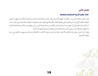 18
:‫الثاني‬ ‫الفصل‬
:‫وتعلمها‬ ‫اإلسالمية‬ ‫التربية‬ ‫تعليم‬ ‫طرق‬
‫يت�ضمن‬ ‫و‬ ،‫املنهج‬ ‫ومكونات‬ ‫التلميذ‬ ‫بني‬ ‫الو�صل‬ ‫همزة‬ ‫مبثابة‬ ‫التدري�س‬ ‫ويعترب‬ ،‫أ�سا�سية‬‫ل‬‫ا‬ ‫املنهج‬ ‫مكونات‬ ‫من‬ ‫التدري�س‬ ‫وطرق‬ ‫أ�ساليب‬� ‫تعترب‬
.‫نف�سه‬ ‫الوقت‬ ‫يف‬ ‫ومثمرة‬ ‫فاعلة‬ ‫املواقف‬ ‫هذه‬ ‫يجعل‬ ‫بحيث‬ ،‫يتبعها‬ ‫التي‬ ‫والطريقة‬ ،‫املعلم‬ ‫ينظمها‬ ‫والتي‬ ‫الف�صل‬ ‫داخل‬ ‫تتم‬ ‫التي‬ ‫التعليمية‬ ‫املواقف‬
‫التالميذ‬ ‫فاعلية‬ ‫ا�ستثارة‬ ‫خالل‬ ‫ومن‬ ،‫يتبعها‬ ‫التي‬ ‫التدري�س‬ ‫طريقة‬ ‫خالل‬ ‫من‬ ‫الطالب‬ ‫لدى‬ ‫فيه‬ ‫مرغوبا‬ ‫در�سه‬ ‫يجعل‬ ‫أن‬� ‫على‬ ‫املعلم‬ ‫ت�ساعد‬ ‫أنها‬� ‫كما‬
.‫التالميذ‬ ‫إىل‬� ‫ي�صاحبها‬ ‫وما‬ ‫املعلومات‬ ‫لتو�صيل‬ ‫املعلم‬ ‫يتبعه‬ ‫أ�سلوب‬� ‫هي‬ ‫التدري�س‬ ‫وطريقة‬ ، ‫ون�شاطهم‬
‫تربيته‬ ‫يف‬ ‫املعلمني‬ ‫�سيد‬ ‫منهج‬ ‫ثم‬ ‫والو�سائل‬ ‫أن�شطة‬‫ل‬‫وا‬ ‫أ�ساليب‬‫ل‬‫ا‬ ‫معايري‬ ‫بعر�ض‬ ‫أ‬�‫نبد‬ ‫إننا‬�‫ف‬ ،‫أ�ساليب‬‫ل‬‫وا‬ ‫الطرق‬ ‫هذه‬ ‫بع�ض‬ ‫بعر�ض‬ ‫أ‬�‫نبد‬ ‫أن‬� ‫وقبل‬
.‫أ�صحابه‬‫ل‬ ‫وتعليمه‬
 