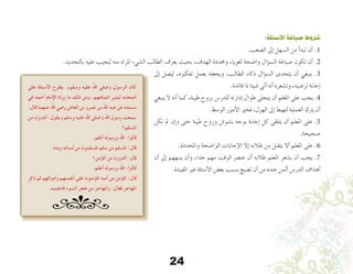 24
:‫األسئلة‬ ‫صياغة‬ ‫شروط‬
.‫ال�صعب‬ ‫إىل‬� ‫ال�سهل‬ ‫من‬ ‫أ‬�‫تبد‬ ‫أن‬� .1
.‫بالتحديد‬ ‫عليه‬ ‫ليجيب‬ ‫منه‬ ‫املراد‬ ‫ال�شيء‬ ‫الطالب‬ ‫يعرف‬ ‫بحيث‬ ،‫الهدف‬ ‫وحمددة‬ ،‫لغويا‬ ‫وا�ضحة‬ ‫ؤال‬�‫س‬�‫ال‬ ‫�صياغة‬ ‫تكون‬ ‫أن‬� .2
‫إىل‬� ‫لي�صل‬ ،‫تفكريه‬ ‫يعمل‬ ‫ويجعله‬ ،‫الطالب‬ ‫ذكاء‬ ‫ؤال‬�‫س‬�‫ال‬ ‫يتحدى‬ ‫أن‬� ‫ينبغي‬ .3
.‫فائدة‬ ‫ذا‬ ‫�شيئا‬ ‫أتى‬� ‫أنه‬� ‫وت�شعره‬ ،‫تر�ضيه‬ ‫إجابة‬�
‫ينبغي‬ ‫ال‬ ‫أنه‬� ‫كما‬ ،‫طيبة‬ ‫بروح‬ ‫للدر�س‬ ‫إدارته‬� ‫طوال‬ ‫يتحلى‬ ‫أن‬� ‫املعلم‬ ‫على‬ ‫يجب‬ .4
.‫الو�سط‬ ‫أمور‬‫ل‬‫ا‬ ‫فخري‬ ،‫الهزل‬ ‫إىل‬� ‫لتهبط‬ ‫العملية‬ ‫يرتك‬ ‫أن‬�
‫تكن‬ ‫مل‬ ‫إن‬�‫و‬ ‫حتى‬ ‫طيبة‬ ‫وروح‬ ‫ب�شو�ش‬ ‫بوجه‬ ‫إجابة‬� ‫كل‬ ‫يتلقى‬ ‫أن‬� ‫املعلم‬ ‫على‬ .5
.‫�صحيحة‬
.‫واملحددة‬ ‫الوا�ضحة‬ ‫إجابات‬‫ل‬‫ا‬ ‫إال‬� ‫طالبه‬ ‫من‬ ‫يتقبل‬ ‫أال‬� ‫املعلم‬ ‫على‬ .6
‫أن‬� ‫إىل‬� ‫ينبههم‬ ‫أن‬�‫و‬ ،‫جدا‬ ‫مهم‬ ‫الوقت‬ ‫عن�رص‬ ‫أن‬� ‫طالبه‬ ‫املعلم‬ ‫ي�شعر‬ ‫أن‬� ‫يجب‬ .7
.‫املفيدة‬ ‫غري‬ ‫أ�سئلة‬‫ل‬‫ا‬ ‫بع�ض‬ ‫ب�سبب‬ ‫ت�ضيع‬ ‫أن‬� ‫من‬ ‫عنده‬ ‫أثمن‬� ‫الدر�س‬ ‫أهداف‬�
‫على‬ ‫األسئلة‬ ‫يطرح‬ )‫وسلم‬ ‫عليه‬ ‫اهلل‬ ‫(صلى‬ ‫الرسول‬ ‫كان‬
‫في‬ ‫أحمد‬ ‫اإلمام‬ ‫رواه‬ ‫ما‬ ‫ذلك‬ ‫ومن‬ ،‫انتباههم‬ ‫ليثير‬ ‫أصحابه‬
:‫قال‬ ‫عنهما‬ ‫اهلل‬ ‫رضي‬ ‫العاص‬ ‫بن‬ ‫عمرو‬ ‫بن‬ ‫اهلل‬ ‫عبد‬ ‫عن‬ ‫مسنده‬
‫من‬ ‫أتدرون‬ :‫يقول‬ )‫وسلم‬ ‫عليه‬ ‫اهلل‬ ‫(صلى‬ ‫اهلل‬ ‫رسول‬ ‫سمعت‬
‫املسلم؟‬
.‫أعلم‬ ‫ورسوله‬ ‫اهلل‬ :‫قالوا‬
.‫ويده‬ ‫لسانه‬ ‫من‬ ‫املسلمون‬ ‫سلم‬ ‫من‬ ‫املسلم‬ :‫قال‬
‫املؤمن؟‬ ‫من‬ ‫أتدرون‬ :‫قال‬
.‫أعلم‬ ‫ورسوله‬ ‫اهلل‬ :‫قالوا‬
‫ذكر‬ ‫ثم‬ ‫وأموالهم‬ ‫أنفسهم‬ ‫على‬ ‫املؤمنون‬ ‫أمنه‬ ‫من‬ ‫املؤمن‬ :‫قال‬
.‫فاجتنبه‬ ‫السوء‬ ‫هجر‬ ‫من‬ ‫واملهاجر‬ :‫فقال‬ ‫املهاجر‬
 