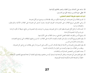 27
.‫إبداعية‬‫ل‬‫ا‬ ‫طاقاتهم‬ ‫وتفجر‬ ،‫الطلبة‬ ‫ميول‬ ‫اكت�شاف‬ ‫على‬ ‫ت�ساعد‬ .8
.‫الدار�سني‬ ‫عن‬ ‫امللل‬ ‫وتبعد‬ ،‫للدر�س‬ ‫حيوية‬ ‫تعطي‬ .9
:‫التعاوني‬ ‫التعلم‬ ‫طريقة‬ ‫تنفيذ‬ ‫إجراءات‬
.‫جمموعة‬ ‫لكل‬ ‫ا�سم‬ ‫وو�ضع‬ ،‫طالب‬ )6 ‫ـ‬ 4( ‫من‬ ‫تتكون‬ ‫جمموعة‬ ‫كل‬ ،‫جمموعات‬ ‫إىل‬� ‫الطالب‬ ‫تق�سيم‬ .1
،‫واملتو�سطني‬ ‫أذكياء‬‫ل‬‫ا‬ ‫الطالب‬ ‫على‬ ‫جمموعة‬ ‫كل‬ ‫ت�شتمل‬ ‫بحيث‬ ،‫الفردية‬ ‫الفروق‬ ‫املجموعات‬ ‫على‬ ‫الطالب‬ ‫توزيع‬ ‫يف‬ ‫املعلم‬ ‫يراعي‬.2
.‫درا�سيا‬ ‫وال�ضعاف‬
‫الرئا�سة‬ ‫تكون‬ ‫أن‬� ‫�رشيطة‬ ،‫نتائج‬ ‫من‬ ‫املجموعة‬ ‫إليه‬� ‫تو�صلت‬ ‫ما‬ ‫ويعر�ض‬ ،‫جمموعته‬ ‫داخل‬ ‫احلوار‬ ‫ينظم‬ ‫جمموعة‬ ‫لكل‬ ‫ممثل‬ ‫أو‬� ،‫قائد‬ ‫حتديد‬.3
.‫الواحدة‬ ‫املجموعة‬ ‫أفراد‬� ‫بني‬ ‫دورية‬
.‫بها‬ ‫االلتزام‬ ‫على‬ ‫الطالب‬ ‫وحث‬ ،‫اجلماعي‬ ‫للعمل‬ ‫املنظمة‬ ‫والقواعد‬ ‫أ�س�س‬‫ل‬‫ا‬ ‫و�ضع‬.4
‫التعليمات‬ ‫تو�ضح‬ ‫التي‬ ‫البطاقات‬ ‫عليهم‬ ‫يوزع‬ ‫كما‬ ،‫الطالب‬ ‫على‬ ‫الالزمة‬ ‫والعينات‬ ،‫املعينة‬ ‫والو�سائل‬ ،‫أدوات‬‫ل‬‫ا‬ ‫بتوزيع‬ ‫املعلم‬ ‫يقوم‬.5
.‫الدر�س‬ ‫عن‬ ‫الالزمة‬ ‫إر�شادات‬‫ل‬‫وا‬
،‫جمموعة‬ ‫كل‬ ‫على‬ ‫توزع‬ ‫بطاقات‬ ‫على‬ ‫أو‬� ،‫ال�سبورة‬ ‫على‬ ‫تكتب‬ ،‫الدر�س‬ ‫أهداف‬�‫ب‬ ‫املرتبطة‬ ‫أ�سئلة‬‫ل‬‫ا‬ ‫من‬ ‫جمموعة‬ ‫بطرح‬ ‫املعلم‬ ‫يقوم‬.6
.‫املنا�سبة‬ ‫إجابات‬‫ل‬‫ا‬ ‫أو‬� ،‫احللول‬ ‫عن‬ ‫والبحث‬ ،‫درا�ستها‬ ‫الطالب‬ ‫من‬ ‫ويطلب‬
.‫واملناق�شات‬ ‫للمداوالت‬ ‫املخ�ص�ص‬ ‫الزمن‬ ‫املعلم‬ ‫يحدد‬ .7
‫إجابات‬‫ل‬‫ا‬ ،‫املفاهيم‬ ‫لت�صحيح‬ ‫الراجعة‬ ‫التغذية‬ ‫لهم‬ ‫ويقدم‬ ،‫مفاهيم‬ ‫من‬ ‫إليه‬� ‫تو�صلوا‬ ‫فيما‬ ‫أفرادها‬� ‫ويناق�ش‬ ،‫جمموعة‬ ‫كل‬ ‫عمل‬ ‫املعلم‬ ‫يتابع‬.8
.‫ال�صحيحة‬ ‫إجابة‬‫ل‬‫ا‬ ‫لتكملة‬ ‫الالزمة‬ ‫إ�ضافة‬‫ل‬‫ا‬ ‫أو‬� ،‫أ‬�‫اخلط‬
 