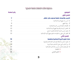 3
‫السابع‬ ‫للصف‬ ‫المعلم‬ ‫كتاب‬ ‫محتوى‬
‫الصفحة‬ ‫رقم‬ 														‫الموضوع‬
‫األول‬ ‫الفصل‬
7 	 ‫الطالب‬ ‫كتاب‬ ‫لمحتوى‬ ‫العامة‬ ‫واألهداف‬ ‫األسس‬
7 	 ‫إ�سالمية‬‫ل‬‫ا‬ ‫الرتبية‬ ‫منهج‬ ‫بناء‬ ‫أ�س�س‬� .1
9 	 ‫املنهج‬ ‫ؤية‬�‫ر‬ .2
10 	 ‫إ�سالمية‬‫ل‬‫ا‬ ‫الرتبية‬ ‫لتدري�س‬ ‫العامة‬ ‫أهداف‬‫ل‬‫ا‬ .3
13 	 ‫إ�سالمية‬‫ل‬‫ا‬ ‫الرتبية‬ ‫ملنهج‬ ‫والفرعية‬ ‫الرئي�سة‬ ‫املحاور‬ .4
14 	 ‫ال�سابع‬ ‫لل�صف‬ ‫إ�سالمية‬‫ل‬‫ا‬ ‫الرتبية‬ ‫تدري�س‬ ‫معايري‬ .5
15 	 ‫إ�سالمية‬‫ل‬‫ا‬ ‫الرتبية‬ ‫منهج‬ ‫تعليم‬ ‫عند‬ ‫مراعاتها‬ ‫ينبغي‬ ‫التي‬ ‫املعايري‬ .6
‫الثاني‬ ‫الفصل‬
18 	 ‫وتعلمها‬ ‫اإلسالمية‬ ‫التربية‬ ‫تعليم‬ ‫طرق‬
19 	 ‫وتعليمها‬ ‫إ�سالمية‬‫ل‬‫ا‬ ‫الرتبية‬ ‫تعلم‬ ‫أن�شطة‬�‫و‬ ‫أ�ساليب‬� ‫معايري‬ .1
20 	 ‫الرتبوية‬ ‫و�سلم‬ ‫عليه‬ ‫اهلل‬ ‫�صلى‬ ‫النبي‬ ‫أ�ساليب‬� ‫من‬ .2
23 	 ‫إ�سالمية‬‫ل‬‫ا‬ ‫الرتبية‬ ‫مادة‬ ‫تدري�س‬ ‫أ�ساليب‬�‫و‬ ‫طرق‬ ‫أهم‬� .3
23 	 ‫املناق�شة‬ 8 	
26 	 ‫التعاوين‬ ‫التعلم‬ 8 	
 