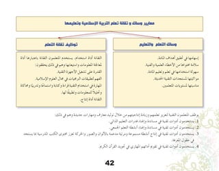 42
‫وتعليمها‬ ‫اإلسالمية‬ ‫التربية‬ ‫تعلم‬ ‫تقانة‬ ‫و‬ ‫وسائل‬ ‫معايير‬
‫والتعليم‬ ‫التعلم‬ ‫وسائل‬‫التعلم‬ ‫تقانة‬ ‫توظيف‬
.‫املادة‬ ‫أهداف‬� ‫حتقيق‬ ‫يف‬ ‫إ�سهامها‬�
.‫والفنية‬ ‫العلمية‬ ‫أخطاء‬‫ل‬‫ا‬ ‫من‬ ‫حمتواها‬ ‫�سالمة‬
.‫املادة‬ ‫وتعليم‬ ‫تعلم‬ ‫يف‬ ‫ا�ستخدامها‬ ‫�سهولة‬
.‫احلديثة‬ ‫التقنية‬ ‫مل�ستجدات‬ ‫مواكبتها‬
.‫املتعلمني‬ ‫مل�ستويات‬ ‫منا�سبتها‬
‫أداة‬� ‫باعتبارها‬ ‫التقانة‬ ‫املتعلمون‬ ‫ي�ستخدم‬ .‫ا�ستخدام‬ ‫أداة‬� ‫التقانة‬
:‫يحققون‬ ‫ذلك‬ ‫يف‬ ‫وهم‬ ‫وا�ستيعابها‬ ‫املعلومات‬ ‫ملعاجلة‬
.‫التقنية‬ ‫أجهزة‬‫ل‬‫ا‬ ‫ت�شغيل‬ ‫على‬ ‫القدرة‬
.‫إ�سالمية‬‫ل‬‫ا‬ ‫العلوم‬ ‫جمال‬ ‫يف‬ ‫الربجميات‬ ‫لتطبيقات‬ ‫الفهم‬
‫وحماكاة‬‫ا‬ً‫وتدريب‬‫ا‬ً‫وا�ستماع‬‫وكتابة‬‫قراءة‬‫التقنية‬‫ا�ستخدام‬‫يف‬‫املهارة‬
.‫لها‬ ‫ًا‬‫ق‬‫وتطبي‬ ‫للمعلومات‬ ً‫ال‬‫وحتلي‬
.‫إنتاج‬� ‫أداة‬� ‫التقانة‬
:‫ذلك‬ ‫يف‬ ‫وهم‬ ‫جديدة‬ ‫ومهارات‬ ‫معارف‬ ‫توليد‬ ‫خالل‬ ‫من‬ ‫إنتاجيتهم‬� ‫وزيادة‬ ‫تعلمهم‬ ‫لتعزيز‬ ‫التقنية‬ ‫املتعلمون‬ ‫يوظف‬
.‫الذاتي‬ ‫التعليم‬ ‫قدرات‬ ‫إغناء‬�‫و‬ ‫م�ساندة‬ ‫يف‬ ‫تقنية‬ ‫أدوات‬� ‫ي�ستخدمون‬ .1
.‫اجلمعي‬ ‫التعلم‬ ‫أن�شطة‬� ‫إغناء‬�‫و‬ ‫م�ساندة‬ ‫يف‬ ‫تقنية‬ ‫أدوات‬� ‫ي�ستخدمون‬ .2
‫ي�ستجد‬ ‫مبا‬ ‫املدر�سية‬ ‫الكتب‬ ‫حمتوى‬ ‫تعزز‬ ‫واحلركة‬ ‫وال�صور‬ ‫ألوان‬‫ل‬‫با‬ ‫مدعمة‬ ‫ومرئية‬ ‫م�سموعة‬ ‫أن�شطة‬� ‫إنتاج‬� ‫يف‬ ‫تقنية‬ ‫أدوات‬� ‫ي�ستخدمون‬.3
.‫املعرفة‬ ‫حقول‬ ‫يف‬
.‫الكرمي‬ ‫آن‬�‫القر‬ ‫جتويد‬ ‫يف‬ ‫املهاري‬ ‫أدائهم‬� ‫تقومي‬ ‫يف‬ ‫تقنية‬ ‫أدوات‬� ‫ي�ستخدمون‬ .4
 