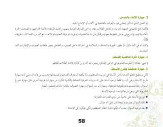 58
:‫والعرض‬ ‫اإللقاء‬ ‫مهارة‬ .3
.‫اجليد‬ ‫إنتاج‬‫ل‬‫ا‬ ‫أو‬� ،‫أداء‬‫ل‬‫ا‬ ‫يف‬ ‫بالفاعلية‬ ‫عرف‬ُ‫ي‬ ‫ما‬ ‫هو‬ ‫إيجابي‬� ‫أثري‬�‫ت‬ ‫له‬ ‫الذي‬ ‫العمل‬ ‫إن‬�
‫اخلربة‬ ‫وات�ضحت‬ ،‫خلرباتهم‬ ‫مالئمة‬ ‫طريقته‬ ‫وكانت‬ ،‫بينهم‬ ‫الفردية‬ ‫الفروق‬ ‫وراعى‬ ،‫معه‬ ‫الطالب‬ ‫تفاعل‬ ‫و‬ ،‫لدر�سه‬ ‫التمهيد‬ ‫يف‬ ‫املعلم‬ ‫جنح‬ ‫فكلما‬
‫طريقته‬ ‫كانت‬ ‫كلما‬ ،‫الدر�س‬ ‫مع‬ ‫وتالءمت‬ ‫التعليمية‬ ‫الو�سيلة‬ ‫وتوفرت‬ ،‫العلمية‬ ‫مادته‬ ‫من‬ ‫ومتكن‬ ،‫معهم‬ ‫املعلومة‬ ‫عر�ض‬ ‫يف‬ ‫وتدرج‬ ،‫لهم‬ ‫املكت�سبة‬
.‫ة‬َ‫ل‬‫ا‬َّ‫ع‬َ‫ف‬
‫أثناء‬� ‫إ�شارات‬‫ل‬‫وا‬ ‫ال�صوت‬ ‫طبقات‬ ‫بتغيري‬ ‫والتفاعل‬ ،‫ال�صف‬ ‫داخل‬ ‫احلركة‬ ‫يف‬ ‫وال�سال�سة‬ ،‫والن�شاط‬ ‫احليوية‬ ‫يظهر‬ ‫أن‬� ‫ذلك‬ ‫أثناء‬� ‫يف‬ ‫له‬ ‫والبد‬
.‫التحدث‬
:‫للتعلم‬ ‫الدافعية‬ ‫إثارة‬ ‫مهارة‬ .4
.‫للتعلم‬ ‫الطالب‬ ‫دافعية‬ ‫إثارة‬‫ل‬ ‫الدرو�س‬ ‫معلومات‬ ‫و‬ ‫حقائق‬ ‫عر�ض‬ ‫يف‬ ‫الت�شويق‬ ‫أ�سلوب‬� ‫ا�ستخدام‬ ‫وتعني‬
:‫األسئلة‬ ‫وطرح‬ ‫املناقشة‬ ‫مهارة‬ .5
‫مهارة‬ ‫لديه‬ ‫ينمي‬ ‫أن‬� ‫البد‬ ‫بل‬ ‫فح�سب‬ ‫وت�صنيفاتها‬ ‫أهدافها‬� ‫يعرف‬ ‫أن‬� ‫يكفيه‬ ‫ال‬ ،‫للمتعلمني‬ ‫تدري�سه‬ ‫يف‬ ‫أ�سئلة‬‫ل‬‫ا‬ ‫من‬ ‫اال�ستفادة‬ ‫املعلم‬ ‫ي�ستطيع‬ ‫لكي‬
‫�صوغ‬ ‫مهارة‬ ‫مثل‬ ‫أخرى‬� ‫فرعية‬ ‫مهارات‬ ‫من‬ ‫تتكون‬ ‫ولكنها‬ ‫املختلفة‬ ‫املعرفية‬ ‫امل�ستويات‬ ‫على‬ ‫أ�سئلة‬� ‫توجيه‬ ‫فقط‬ ‫لي�ست‬ ‫وهي‬ ،‫أ�سئلة‬‫ل‬‫ا‬ ‫طرح‬
.ً‫ا‬‫أي�ض‬� ‫املتعلمني‬ ‫إجابات‬� ‫أن‬�‫ب�ش‬ ‫الت�رصف‬ ‫ومهارة‬ ‫ؤال‬�‫س‬�‫ال‬ ‫توجيه‬ ‫ومهارة‬ ،‫املختلفة‬ ‫املعرفية‬ ‫للم�ستويات‬ ً‫ا‬‫وفق‬ ‫ؤال‬�‫س‬�‫ال‬
:‫أ�سئلة‬‫ل‬‫ا‬ ‫توجيه‬ ‫عند‬ ‫مراعاتها‬ ‫ينبغي‬ ‫التي‬ ‫ال�شـروط‬
.‫املتفاوتة‬ ‫القدرات‬ ‫ذوي‬ ‫من‬ ‫تالميذ‬ ‫على‬ ‫أ�سئلة‬‫ل‬‫ا‬ ‫توزيع‬ u
.‫ؤال‬�‫س‬� ‫أنه‬� ‫على‬ ‫تدل‬ ‫ولهجة‬ ‫ب�صوت‬ ‫ؤال‬�‫س‬�‫ال‬ ‫إلقاء‬� u
. ‫إجابة‬‫ل‬‫ا‬ ‫يف‬ ‫يفكروا‬ ‫لكي‬ ‫للمتعلمني‬ ‫انتظار‬ ‫فرتة‬ ‫تكون‬ ‫أن‬� ‫يجب‬ ‫ؤال‬�‫س‬�‫ال‬ ‫توجيه‬ ‫بعد‬ u
 