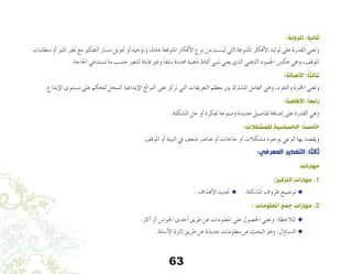 63
:‫املرونة‬ :ً‫ا‬‫ثاني‬
‫متطلبات‬ ‫أو‬� ‫املثري‬ ‫تغري‬ ‫مع‬ ‫التفكري‬ ‫م�سار‬ ‫حتويل‬ ‫أو‬� ‫وتوجيه‬ ،‫عادة‬ ‫املتوقعة‬ ‫أفكار‬‫ل‬‫ا‬ ‫نوع‬ ‫من‬ ‫لي�ست‬ ‫التي‬ ‫املتنوعة‬ ‫أفكار‬‫ل‬‫ا‬ ‫توليد‬ ‫على‬ ‫القدرة‬ ‫وتعني‬
.‫احلاجة‬ ‫ت�ستدعي‬ ‫ما‬ ‫ح�سب‬ ‫للتغري‬ ‫قابلة‬ ‫وغري‬ ً‫ا‬‫�سلف‬ ‫حمددة‬ ‫ذهنية‬ ‫أمناط‬� ‫تبني‬ ‫يعني‬ ‫الذي‬ ‫الذهني‬ ‫اجلمود‬ ‫عك�س‬ ‫وهي‬ ،‫املوقف‬
:‫األصالة‬ :ً‫ا‬‫ثالث‬
.‫إبداع‬‫ل‬‫ا‬ ‫م�ستوى‬ ‫على‬ ‫للحكم‬ ‫كمحل‬ ‫إبداعية‬‫ل‬‫ا‬ ‫النواجت‬ ‫على‬ ‫تركز‬ ‫التي‬ ‫التعريفات‬ ‫معظم‬ ‫بني‬ ‫امل�شرتك‬ ‫العامل‬ ‫وهي‬ ،‫والتفرد‬ ‫اخلربة‬ ‫وتعني‬
:‫اإلفاضة‬ :ً‫ا‬‫رابع‬
.‫امل�شكلة‬ ‫حل‬ ‫أو‬� ‫لفكرة‬ ‫ومتنوعة‬ ‫جديدة‬ ‫تفا�صيل‬ ‫إ�ضافة‬� ‫على‬ ‫القدرة‬ ‫وهي‬
:‫للمشكالت‬ ‫الحساسية‬ :ً‫ا‬‫خامس‬
.‫املوقف‬ ‫أو‬� ‫البيئة‬ ‫يف‬ ‫�ضعف‬ ‫عنا�رص‬ ‫أو‬� ‫حاجات‬ ‫أو‬� ‫م�شكالت‬ ‫بوجود‬ ‫الوعي‬ ‫بها‬ ‫ويق�صد‬
:‫المعرفي‬ ‫التفكير‬ :‫ثالثا‬
:‫مهاراته‬
:‫الرتكيز‬ ‫مهارات‬ .1
. ‫أهداف‬‫ل‬‫ا‬ ‫حتديد‬ u 	.‫امل�شكلة‬ ‫ظروف‬ ‫تو�ضيح‬ u 	
: ‫املعلومات‬ ‫جمع‬ ‫مهارات‬ .2
.‫أكرث‬� ‫أو‬� ‫احلوا�س‬ ‫أحدى‬� ‫طريق‬ ‫عن‬ ‫املعلومات‬ ‫على‬ ‫احل�صول‬ ‫وتعني‬ :‫املالحظة‬ u 	
.‫أ�سئلة‬‫ل‬‫ا‬ ‫إثارة‬� ‫طريق‬ ‫عن‬ ‫جديدة‬ ‫معلومات‬ ‫عن‬ ‫البحث‬ ‫وهو‬ :‫ؤل‬�‫الت�سا‬ u 	
 