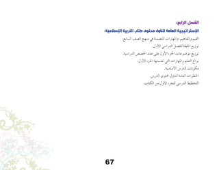 67
:‫الرابع‬ ‫الفصل‬
:‫اإلسالمية‬ ‫التربية‬ ‫كتاب‬ ‫محتوى‬ ‫لتناول‬ ‫العامة‬ ‫اإلستراتيجية‬
.‫ال�سابع‬ ‫ال�صف‬ ‫منهج‬ ‫يف‬ ‫املت�ضمنة‬ ‫واملهارات‬ ‫واملفاهيم‬ ‫القيم‬
.‫أول‬‫ل‬‫ا‬ ‫الدرا�سي‬ ‫للف�صل‬ ‫اخلطة‬ ‫توزيع‬
.‫الدرا�سية‬ ‫احل�ص�ص‬ ‫عدد‬ ‫على‬ ‫أول‬‫ل‬‫ا‬ ‫اجلزء‬ ‫مو�ضوعات‬ ‫توزيع‬
.‫أول‬‫ل‬‫ا‬ ‫اجلزء‬ ‫ت�ضمنها‬ ‫التي‬ ‫واملهارات‬ ‫التعلم‬ ‫نواجت‬
.‫أ�سا�سية‬‫ل‬‫ا‬ ‫الدر�س‬ ‫مكونات‬
.‫الدر�س‬ ‫حمتوى‬ ‫لتناول‬ ‫العامة‬ ‫اخلطوات‬
.‫الكتاب‬ ‫من‬ ‫أول‬‫ل‬‫ا‬ ‫للجزء‬ ‫الدر�سي‬ ‫التخطيط‬
 
