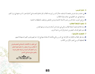 85
:‫الدرس‬ ‫ختام‬ .5
‫القيم‬ ‫إبراز‬� ‫يف‬ ‫فيها‬ ‫ورد‬ ‫ملا‬ ‫معززا‬ )‫أذنك‬� ‫يف‬ ‫(هم�سة‬ ‫فقرة‬ ‫لقراءة‬ ‫الطالب‬ ‫وجه‬ ‫ثم‬ ‫الدر�س‬ ‫خالل‬ ‫تعلمه‬ ‫مت‬ ‫ملا‬ ‫ملخ�صا‬ ‫اعر�ض‬ ‫در�سك‬ ‫ختام‬ ‫يف‬u
.‫الطالب‬ ‫و�سلوك‬ ‫حياة‬ ‫يف‬ ‫التطبيق‬ ‫حيز‬ ‫يف‬ ‫وو�ضعها‬
.‫الذهنية‬ ‫املخططات‬ ‫وتوظيف‬ ‫امللخ�ص‬ ‫وعر�ض‬ ‫اخلتامية‬ ‫أ�سئلة‬‫ل‬‫ا‬ ‫مابني‬ ‫الدر�س‬ ‫ختام‬ ‫أ�سلوب‬� ‫يف‬ ‫نوع‬u
:‫الطالب‬ ‫أنشطة‬ ‫تنفيذ‬ .6
.‫لقيا�س‬ ‫موجهه‬ ‫وتدريبات‬ ‫أ�سئلة‬� ‫عن‬ ‫عبارة‬ ‫هي‬ ‫والتي‬ ‫الطالب‬ ‫أن�شطة‬� ‫لتنفيذ‬ ‫طالبك‬ ‫وجه‬u
.‫أخرى‬� ‫ناحية‬ ‫من‬ ‫إثرائه‬�‫و‬ ‫ناحية‬ ‫من‬ ‫التعلم‬ ‫أهداف‬� ‫حتقق‬ ‫مدى‬ u
: ‫اإلثرائية‬ ‫اإلطارات‬ .7
.‫لديهم‬ ‫امل�ستهدفة‬ ‫القيم‬ ‫وتعزيز‬ ‫خرباتهم‬ ‫إثراء‬� ‫يف‬ ‫منها‬ ‫اال�ستفادة‬ ‫ميكنك‬ ‫والتي‬ ‫الدر�س‬ ‫يف‬ ‫إثرائية‬‫ل‬‫ا‬ ‫إطارات‬‫ل‬‫ل‬ ‫الطالب‬ ‫نظر‬ ‫وجه‬ u
.‫الكتاب‬ ‫من‬ ‫أول‬‫ل‬‫ا‬ ‫للجزء‬ ‫الدر�سي‬ ‫التخطيط‬ u
‫تفترض‬ ‫التعليم‬ ‫في‬ ‫احلديثة‬ ‫االجتاهات‬ ‫إن‬ ،‫املعلم‬ ‫أخي‬
‫التعلم‬ ‫كيفية‬ ‫تعلم‬ ‫أن‬ ‫و‬ ،‫يتعلم‬ ‫أن‬ ‫يريد‬ ‫الطالب‬ ‫أن‬
‫مجردة‬ ‫حقائق‬ ‫معرفة‬ ‫من‬ ‫أهمية‬ ‫أكثر‬ ‫التعلم‬ ‫وحب‬
.‫االختبار‬ ‫في‬ ‫جيدة‬ ‫نتائج‬ ‫وحتقيق‬
 