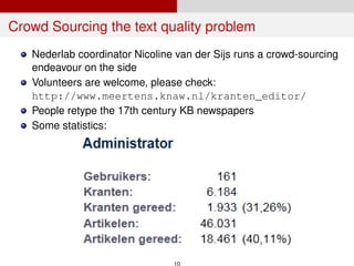 Crowd Sourcing the text quality problem
Nederlab coordinator Nicoline van der Sijs runs a crowd-sourcing
endeavour on the side
Volunteers are welcome, please check:
http://www.meertens.knaw.nl/kranten_editor/
People retype the 17th century KB newspapers
Some statistics:
10
 