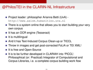 @PhilosTEI in the CLARIN-NL Infrastructure
Project leader: philosopher Arianna Betti (UvA) -
http://www.axiom.humanities.uva.nl
There is a system online that allows you to start building your very
own corpus
It has an OCR engine (Tesseract)
It is multilingual
And it has Text-Induced Corpus Clean-up or TICCL
Throw in images and get post-corrected FoLiA or TEI XML!
It is free and Open-Source
It is to be further developed in CLARIAH into ‘PICCL’:
Philosophical (or: Practical) Integrator of Computational and
Corpus Libraries, i.e. a complete corpus building work ﬂow
11
 