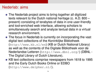 Nederlab: aims
The Nederlab project aims to bring together all digitized
texts relevant to the Dutch national heritage (c. A.D. 800 –
present) consisting of terabytes of data in one user-friendly
and tool-enriched web interface, allowing scholars to
simultaneously search and analyze textual data in a virtual
research environment.
The focus in Nederlab is currently on incorporating the vast
digital text collections of the Koninklijke Bibliotheek
(http://www.kb.nl/en) (KB or Dutch National Library)
as well as the contents of the Digitale Bibliotheek voor de
Nederlandse Letteren (http://www.dbnl.org/) (DBNL -
The Digital Library of Dutch Literature).
KB text collections comprise newspapers from 1618 to 1995
and the Early Dutch Books Online or EDBO
(http://www.delpher.nl/).
3
 
