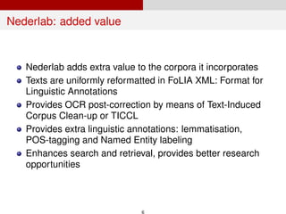 Nederlab: added value
Nederlab adds extra value to the corpora it incorporates
Texts are uniformly reformatted in FoLIA XML: Format for
Linguistic Annotations
Provides OCR post-correction by means of Text-Induced
Corpus Clean-up or TICCL
Provides extra linguistic annotations: lemmatisation,
POS-tagging and Named Entity labeling
Enhances search and retrieval, provides better research
opportunities
6
 