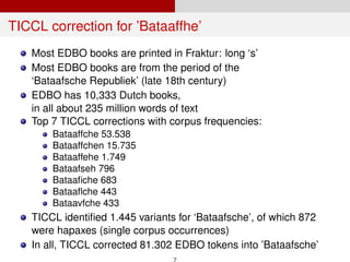 TICCL correction for ’Bataaffhe’
Most EDBO books are printed in Fraktur: long ‘s’
Most EDBO books are from the period of the
‘Bataafsche Republiek’ (late 18th century)
EDBO has 10,333 Dutch books,
in all about 235 million words of text
Top 7 TICCL corrections with corpus frequencies:
Bataaffche 53.538
Bataaffchen 15.735
Bataaffehe 1.749
Bataafseh 796
Bataaﬁche 683
Bataaﬂche 443
Bataavfche 433
TICCL identiﬁed 1.445 variants for ‘Bataafsche’, of which 872
were hapaxes (single corpus occurrences)
In all, TICCL corrected 81.302 EDBO tokens into ’Bataafsche’
7
 
