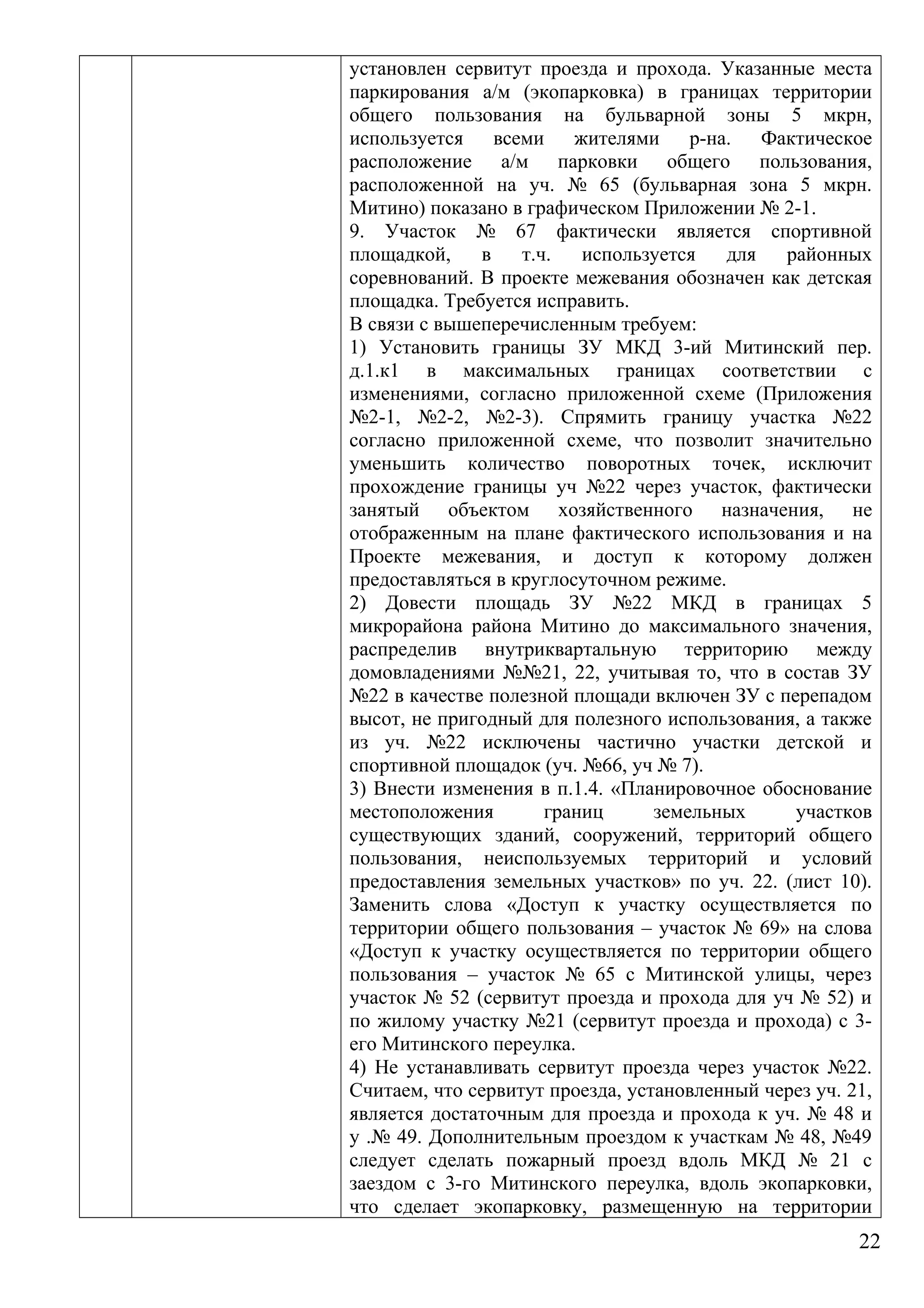 установлен сервитут проезда и прохода. Указанные места
паркирования а/м (экопарковка) в границах территории
общего пользования на бульварной зоны 5 мкрн,
используется всеми жителями р-на. Фактическое
расположение а/м парковки общего пользования,
расположенной на уч. № 65 (бульварная зона 5 мкрн.
Митино) показано в графическом Приложении № 2-1.
9. Участок № 67 фактически является спортивной
площадкой, в т.ч. используется для районных
соревнований. В проекте межевания обозначен как детская
площадка. Требуется исправить.
В связи с вышеперечисленным требуем:
1) Установить границы ЗУ МКД 3-ий Митинский пер.
д.1.к1 в максимальных границах соответствии с
изменениями, согласно приложенной схеме (Приложения
№2-1, №2-2, №2-3). Спрямить границу участка №22
согласно приложенной схеме, что позволит значительно
уменьшить количество поворотных точек, исключит
прохождение границы уч №22 через участок, фактически
занятый объектом хозяйственного назначения, не
отображенным на плане фактического использования и на
Проекте межевания, и доступ к которому должен
предоставляться в круглосуточном режиме.
2) Довести площадь ЗУ №22 МКД в границах 5
микрорайона района Митино до максимального значения,
распределив внутриквартальную территорию между
домовладениями №№21, 22, учитывая то, что в состав ЗУ
№22 в качестве полезной площади включен ЗУ с перепадом
высот, не пригодный для полезного использования, а также
из уч. №22 исключены частично участки детской и
спортивной площадок (уч. №66, уч № 7).
3) Внести изменения в п.1.4. «Планировочное обоснование
местоположения границ земельных участков
существующих зданий, сооружений, территорий общего
пользования, неиспользуемых территорий и условий
предоставления земельных участков» по уч. 22. (лист 10).
Заменить слова «Доступ к участку осуществляется по
территории общего пользования – участок № 69» на слова
«Доступ к участку осуществляется по территории общего
пользования – участок № 65 с Митинской улицы, через
участок № 52 (сервитут проезда и прохода для уч № 52) и
по жилому участку №21 (сервитут проезда и прохода) с 3-
его Митинского переулка.
4) Не устанавливать сервитут проезда через участок №22.
Считаем, что сервитут проезда, установленный через уч. 21,
является достаточным для проезда и прохода к уч. № 48 и
у .№ 49. Дополнительным проездом к участкам № 48, №49
следует сделать пожарный проезд вдоль МКД № 21 с
заездом с 3-го Митинского переулка, вдоль экопарковки,
что сделает экопарковку, размещенную на территории
22
 