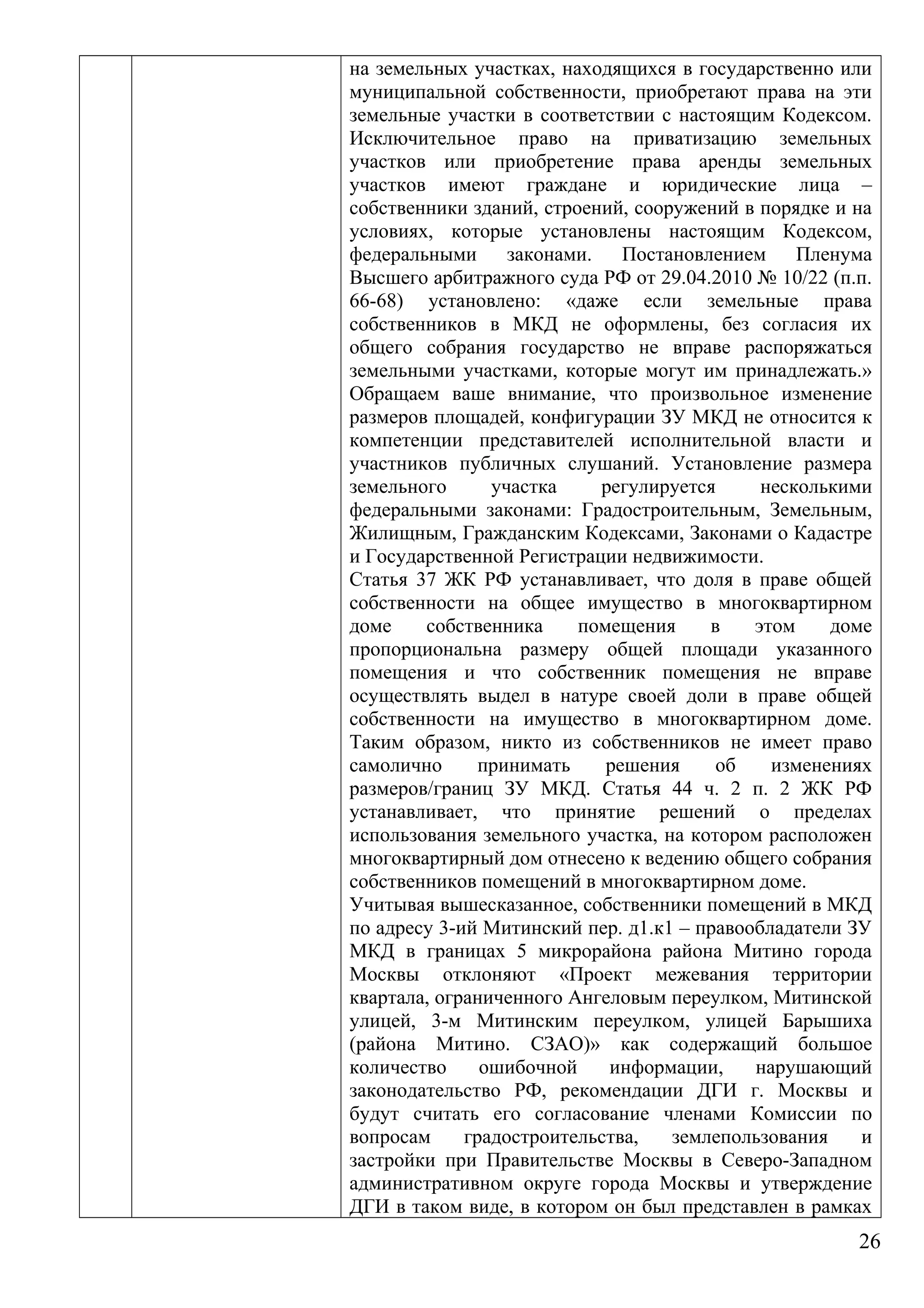 на земельных участках, находящихся в государственно или
муниципальной собственности, приобретают права на эти
земельные участки в соответствии с настоящим Кодексом.
Исключительное право на приватизацию земельных
участков или приобретение права аренды земельных
участков имеют граждане и юридические лица –
собственники зданий, строений, сооружений в порядке и на
условиях, которые установлены настоящим Кодексом,
федеральными законами. Постановлением Пленума
Высшего арбитражного суда РФ от 29.04.2010 № 10/22 (п.п.
66-68) установлено: «даже если земельные права
собственников в МКД не оформлены, без согласия их
общего собрания государство не вправе распоряжаться
земельными участками, которые могут им принадлежать.»
Обращаем ваше внимание, что произвольное изменение
размеров площадей, конфигурации ЗУ МКД не относится к
компетенции представителей исполнительной власти и
участников публичных слушаний. Установление размера
земельного участка регулируется несколькими
федеральными законами: Градостроительным, Земельным,
Жилищным, Гражданским Кодексами, Законами о Кадастре
и Государственной Регистрации недвижимости.
Статья 37 ЖК РФ устанавливает, что доля в праве общей
собственности на общее имущество в многоквартирном
доме собственника помещения в этом доме
пропорциональна размеру общей площади указанного
помещения и что собственник помещения не вправе
осуществлять выдел в натуре своей доли в праве общей
собственности на имущество в многоквартирном доме.
Таким образом, никто из собственников не имеет право
самолично принимать решения об изменениях
размеров/границ ЗУ МКД. Статья 44 ч. 2 п. 2 ЖК РФ
устанавливает, что принятие решений о пределах
использования земельного участка, на котором расположен
многоквартирный дом отнесено к ведению общего собрания
собственников помещений в многоквартирном доме.
Учитывая вышесказанное, собственники помещений в МКД
по адресу 3-ий Митинский пер. д1.к1 – правообладатели ЗУ
МКД в границах 5 микрорайона района Митино города
Москвы отклоняют «Проект межевания территории
квартала, ограниченного Ангеловым переулком, Митинской
улицей, 3-м Митинским переулком, улицей Барышиха
(района Митино. СЗАО)» как содержащий большое
количество ошибочной информации, нарушающий
законодательство РФ, рекомендации ДГИ г. Москвы и
будут считать его согласование членами Комиссии по
вопросам градостроительства, землепользования и
застройки при Правительстве Москвы в Северо-Западном
административном округе города Москвы и утверждение
ДГИ в таком виде, в котором он был представлен в рамках
26
 