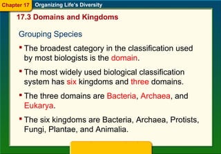 Grouping Species
 The broadest category in the classification used
by most biologists is the domain.
17.3 Domains and Kingdoms
Organizing Life’s Diversity
 The most widely used biological classification
system has six kingdoms and three domains.
 The three domains are Bacteria, Archaea, and
Eukarya.
 The six kingdoms are Bacteria, Archaea, Protists,
Fungi, Plantae, and Animalia.
Chapter 17
 