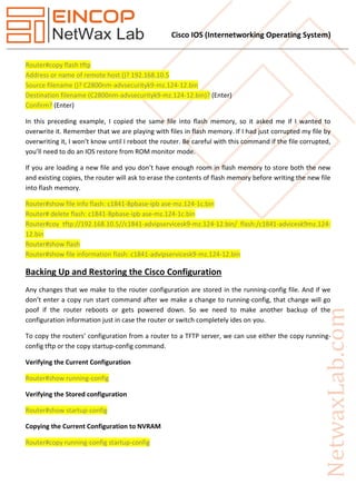 Cisco IOS (Internetworking Operating System)
Router#copy flash tftp
Address or name of remote host ()? 192.168.10.5
Source filename ()? C2800nm-advsecurityk9-mz.124-12.bin
(Enter)Destination filename (C2800nm-advsecurityk9-mz.124-12.bin)?
(Enter)Confirm?
In this preceding example, I copied the same file into flash memory, so it asked me if I wanted to
overwrite it. Remember that we are playing with files in flash memory. If I had just corrupted my file by
overwriting it, I won’t know until I reboot the router. Be careful with this command if the file corrupted,
you’ll need to do an IOS restore from ROM monitor mode.
If you are loading a new file and you don’t have enough room in flash memory to store both the new
and existing copies, the router will ask to erase the contents of flash memory before writing the new file
into flash memory.
Router#show file info flash: c1841-8pbase-ipb ase-mz.124-1c.bin
Router# delete flash: c1841-8pbase-ipb ase-mz.124-1c.bin
Router#coy tftp://192.168.10.5//c1841-advipservicesk9-mz.124-12.bin/ flash:/c1841-advicesk9mz.124-
12.bin
Router#show flash
Router#show file information flash: c1841-advipservicesk9-mz.124-12.bin
Backing Up and Restoring the Cisco Configuration
Any changes that we make to the router configuration are stored in the running-config file. And if we
don’t enter a copy run start command after we make a change to running-config, that change will go
poof if the router reboots or gets powered down. So we need to make another backup of the
configuration information just in case the router or switch completely ides on you.
To copy the routers’ configuration from a router to a TFTP server, we can use either the copy running-
config tftp or the copy startup-config command.
Verifying the Current Configuration
Router#show running-config
Verifying the Stored configuration
Router#show startup-config
Copying the Current Configuration to NVRAM
Router#copy running-config startup-config
 