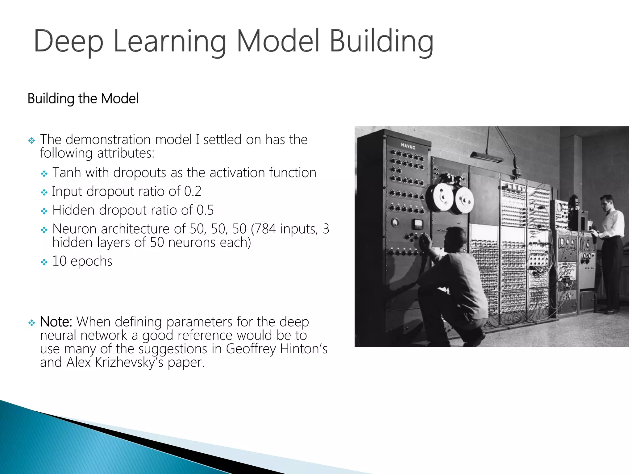 Building the Model
 The demonstration model I settled on has the
following attributes:
 Tanh with dropouts as the activation function
 Input dropout ratio of 0.2
 Hidden dropout ratio of 0.5
 Neuron architecture of 50, 50, 50 (784 inputs, 3
hidden layers of 50 neurons each)
 10 epochs
 Note: When defining parameters for the deep
neural network a good reference would be to
use many of the suggestions in Geoffrey Hinton’s
and Alex Krizhevsky’s paper.
 