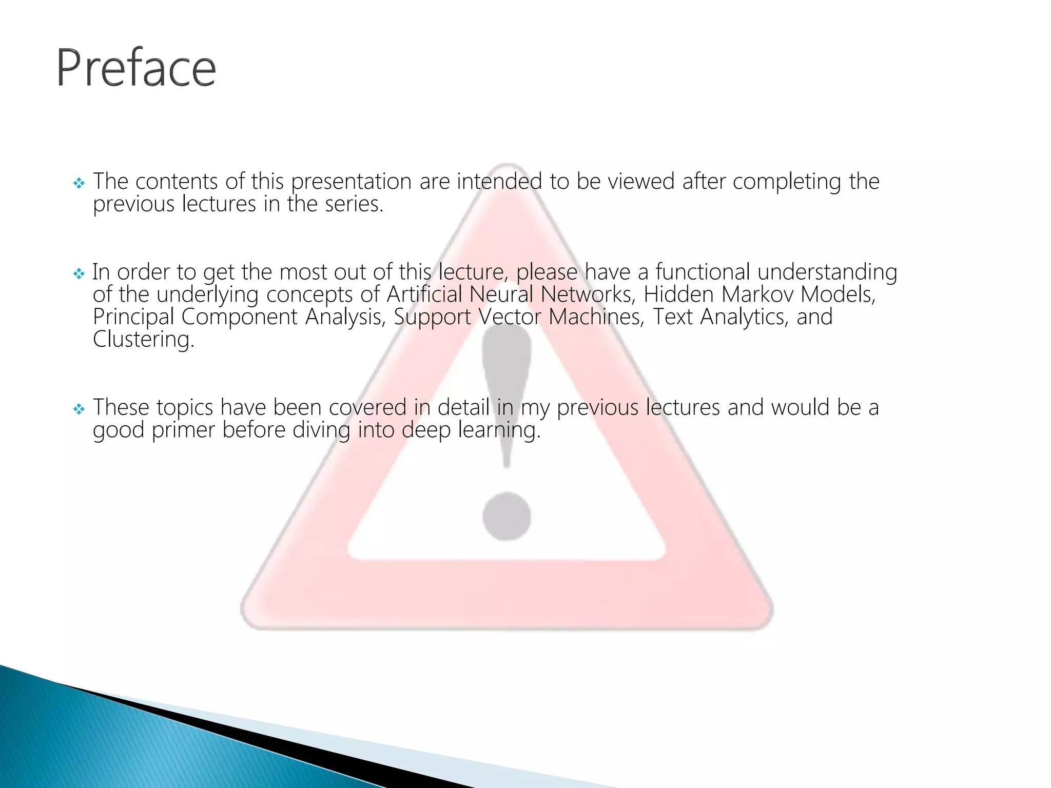 The contents of this presentation are intended to be viewed after completing the
previous lectures in the series.
 In order to get the most out of this lecture, please have a functional understanding
of the underlying concepts of Artificial Neural Networks, Hidden Markov Models,
Principal Component Analysis, Support Vector Machines, Text Analytics, and
Clustering.
 These topics have been covered in detail in my previous lectures and would be a
good primer before diving into deep learning.
 