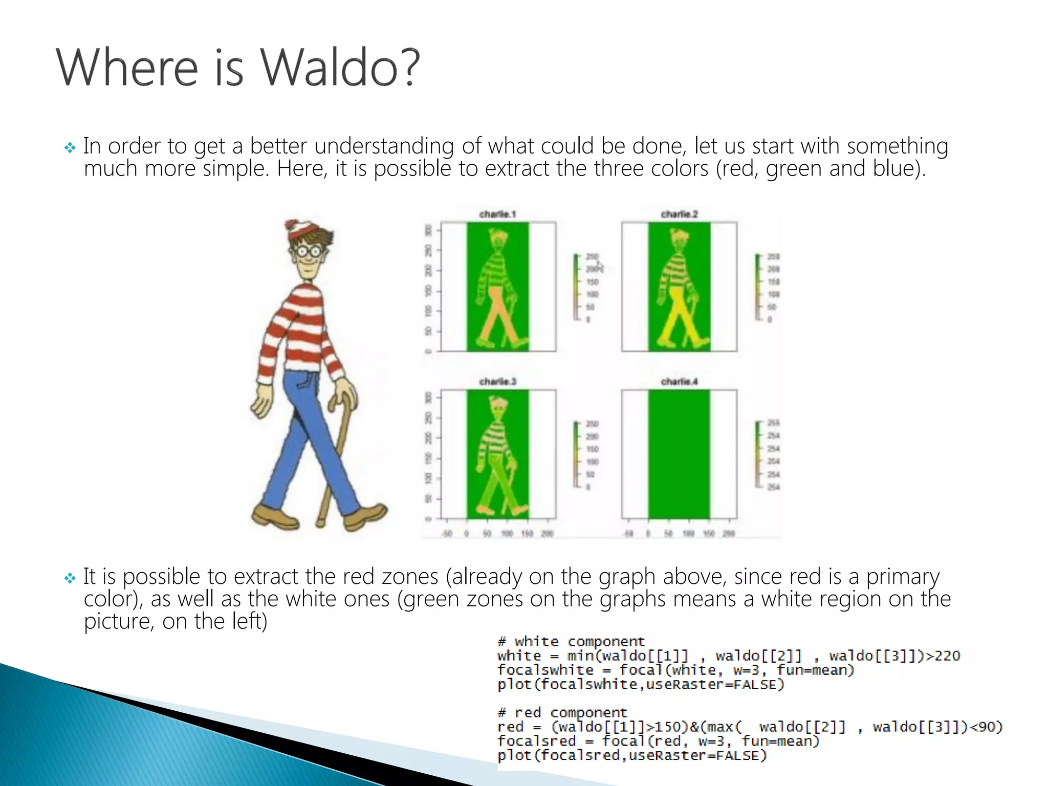  In order to get a better understanding of what could be done, let us start with something
much more simple. Here, it is possible to extract the three colors (red, green and blue).
 It is possible to extract the red zones (already on the graph above, since red is a primary
color), as well as the white ones (green zones on the graphs means a white region on the
picture, on the left)
 