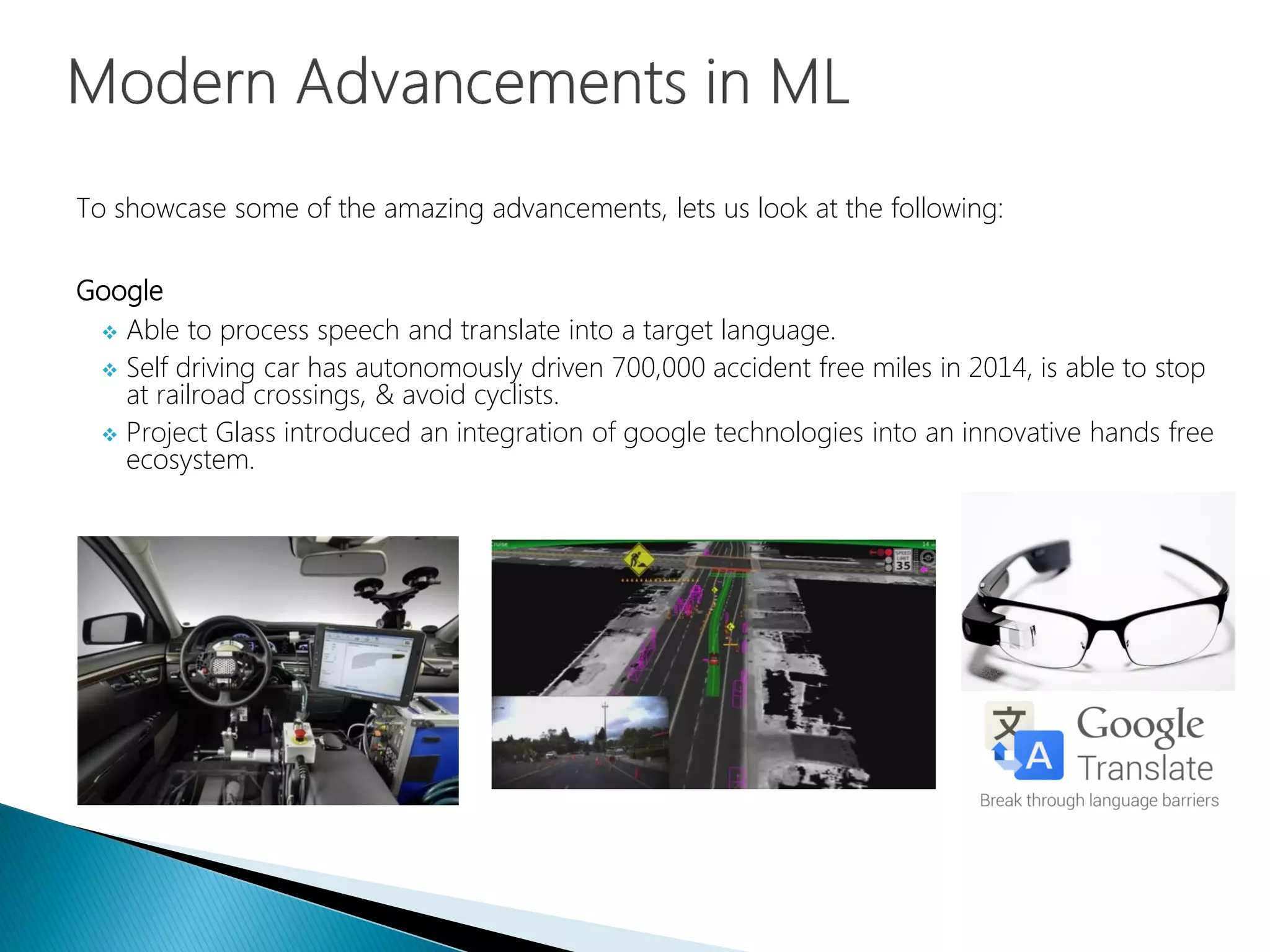 To showcase some of the amazing advancements, lets us look at the following:
Google
 Able to process speech and translate into a target language.
 Self driving car has autonomously driven 700,000 accident free miles in 2014, is able to stop
at railroad crossings, & avoid cyclists.
 Project Glass introduced an integration of google technologies into an innovative hands free
ecosystem.
 