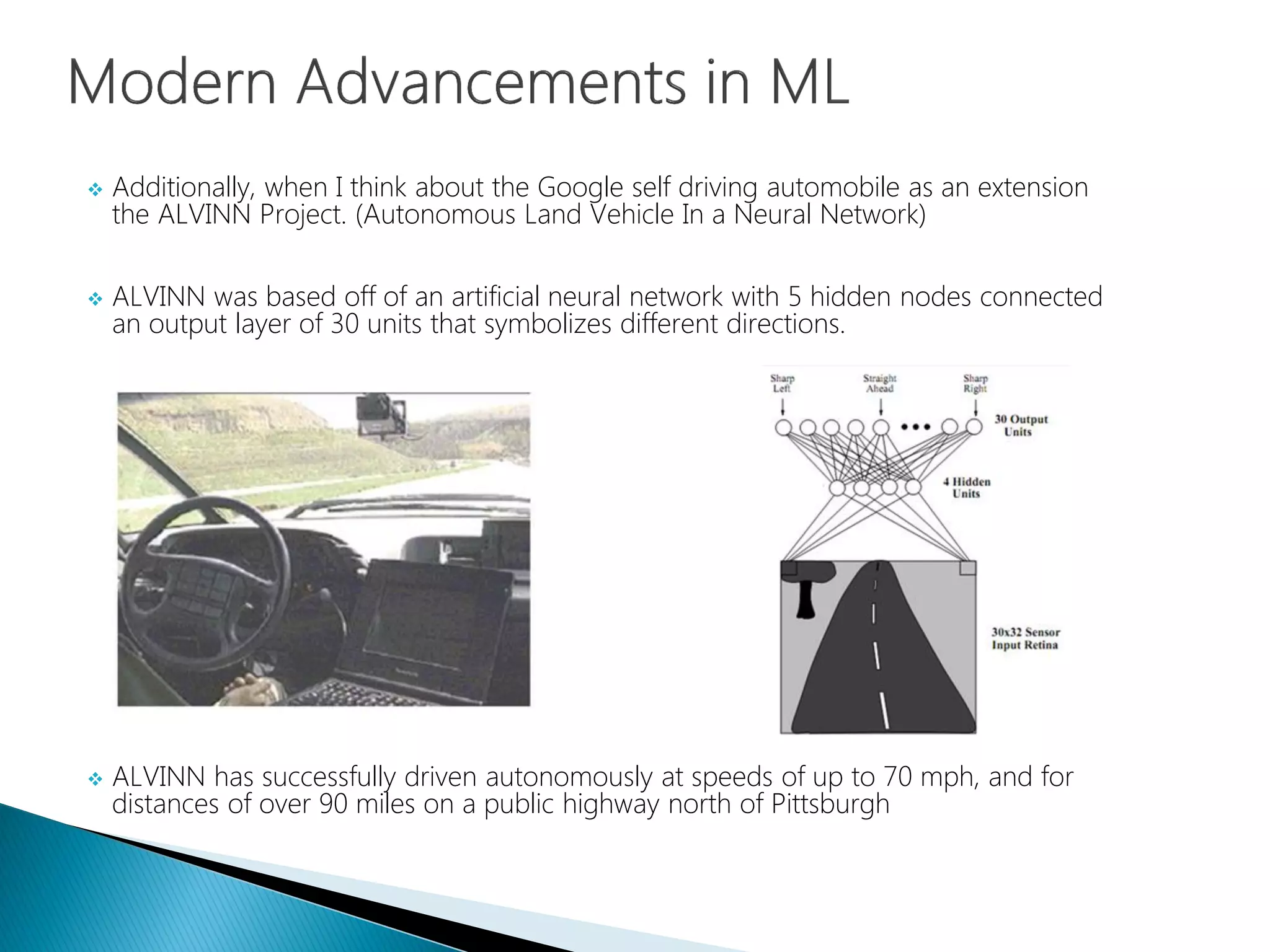  Additionally, when I think about the Google self driving automobile as an extension
the ALVINN Project. (Autonomous Land Vehicle In a Neural Network)
 ALVINN was based off of an artificial neural network with 5 hidden nodes connected
an output layer of 30 units that symbolizes different directions.
 ALVINN has successfully driven autonomously at speeds of up to 70 mph, and for
distances of over 90 miles on a public highway north of Pittsburgh
 