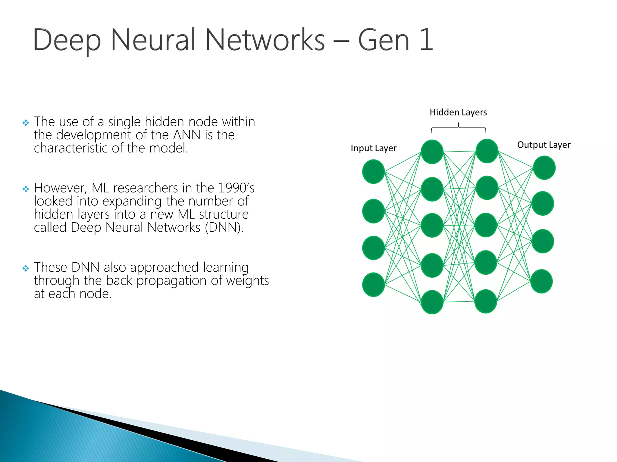  The use of a single hidden node within
the development of the ANN is the
characteristic of the model.
 However, ML researchers in the 1990’s
looked into expanding the number of
hidden layers into a new ML structure
called Deep Neural Networks (DNN).
 These DNN also approached learning
through the back propagation of weights
at each node.
 