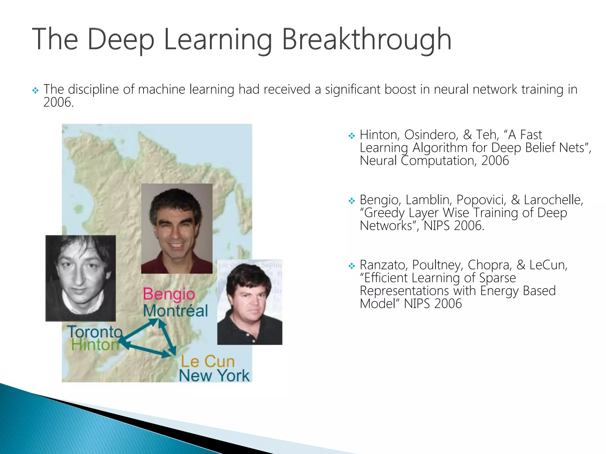  The discipline of machine learning had received a significant boost in neural network training in
2006.
 Hinton, Osindero, & Teh, “A Fast
Learning Algorithm for Deep Belief Nets”,
Neural Computation, 2006
 Bengio, Lamblin, Popovici, & Larochelle,
“Greedy Layer Wise Training of Deep
Networks”, NIPS 2006.
 Ranzato, Poultney, Chopra, & LeCun,
“Efficient Learning of Sparse
Representations with Energy Based
Model” NIPS 2006
 