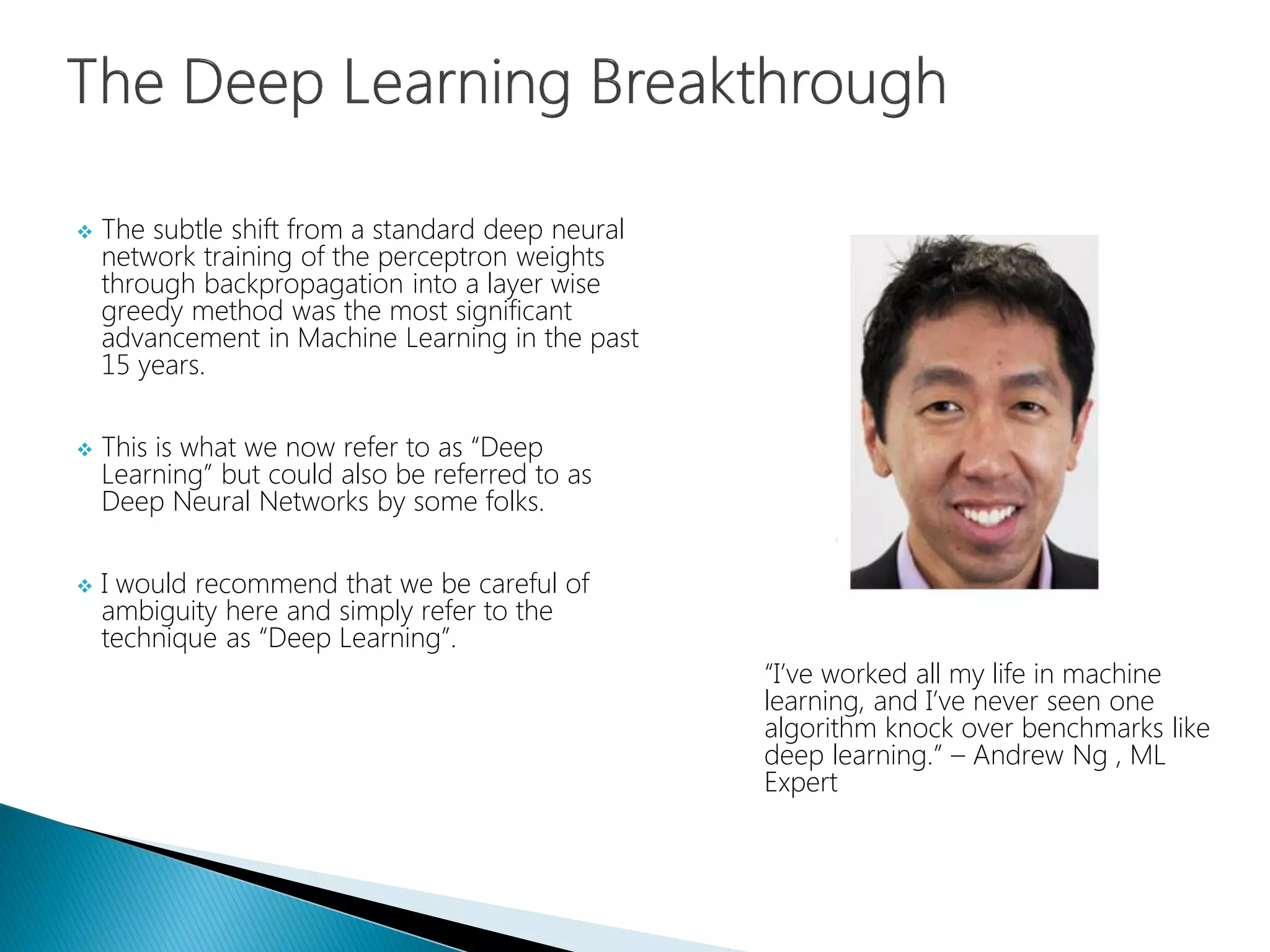  The subtle shift from a standard deep neural
network training of the perceptron weights
through backpropagation into a layer wise
greedy method was the most significant
advancement in Machine Learning in the past
15 years.
 This is what we now refer to as “Deep
Learning” but could also be referred to as
Deep Neural Networks by some folks.
 I would recommend that we be careful of
ambiguity here and simply refer to the
technique as “Deep Learning”.
“I’ve worked all my life in machine
learning, and I’ve never seen one
algorithm knock over benchmarks like
deep learning.” – Andrew Ng , ML
Expert
 