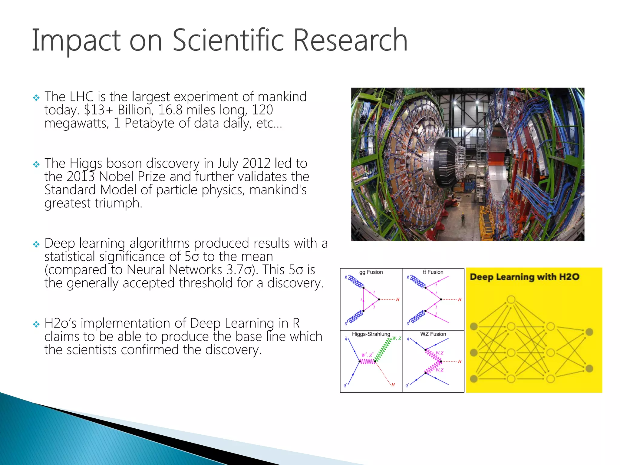  The LHC is the largest experiment of mankind
today. $13+ Billion, 16.8 miles long, 120
megawatts, 1 Petabyte of data daily, etc…
 The Higgs boson discovery in July 2012 led to
the 2013 Nobel Prize and further validates the
Standard Model of particle physics, mankind's
greatest triumph.
 Deep learning algorithms produced results with a
statistical significance of 5σ to the mean
(compared to Neural Networks 3.7σ). This 5σ is
the generally accepted threshold for a discovery.
 H2o’s implementation of Deep Learning in R
claims to be able to produce the base line which
the scientists confirmed the discovery.
 