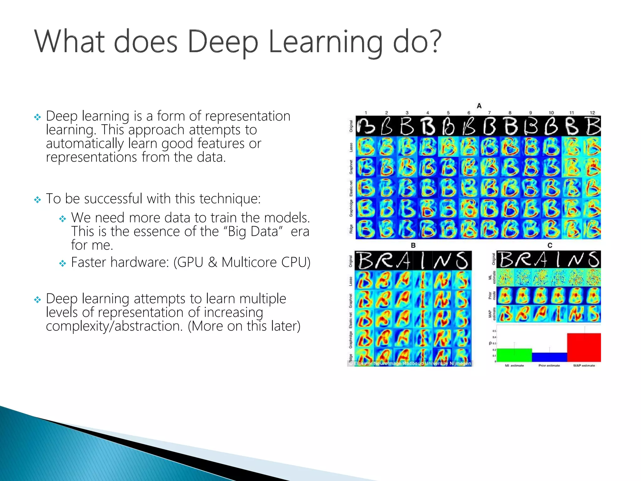  Deep learning is a form of representation
learning. This approach attempts to
automatically learn good features or
representations from the data.
 To be successful with this technique:
 We need more data to train the models.
This is the essence of the “Big Data” era
for me.
 Faster hardware: (GPU & Multicore CPU)
 Deep learning attempts to learn multiple
levels of representation of increasing
complexity/abstraction. (More on this later)
 