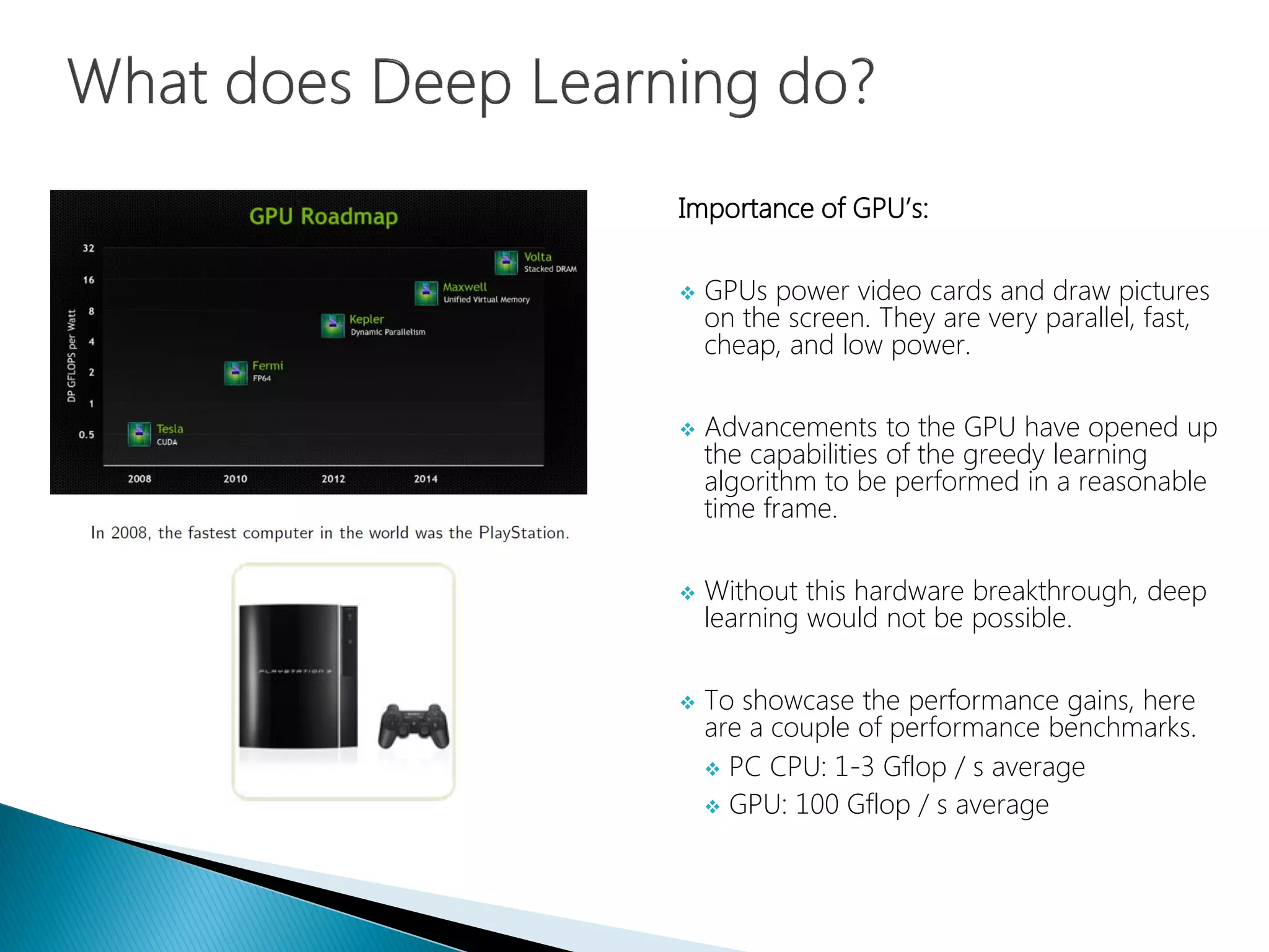Importance of GPU’s:
 GPUs power video cards and draw pictures
on the screen. They are very parallel, fast,
cheap, and low power.
 Advancements to the GPU have opened up
the capabilities of the greedy learning
algorithm to be performed in a reasonable
time frame.
 Without this hardware breakthrough, deep
learning would not be possible.
 To showcase the performance gains, here
are a couple of performance benchmarks.
 PC CPU: 1-3 Gflop / s average
 GPU: 100 Gflop / s average
 