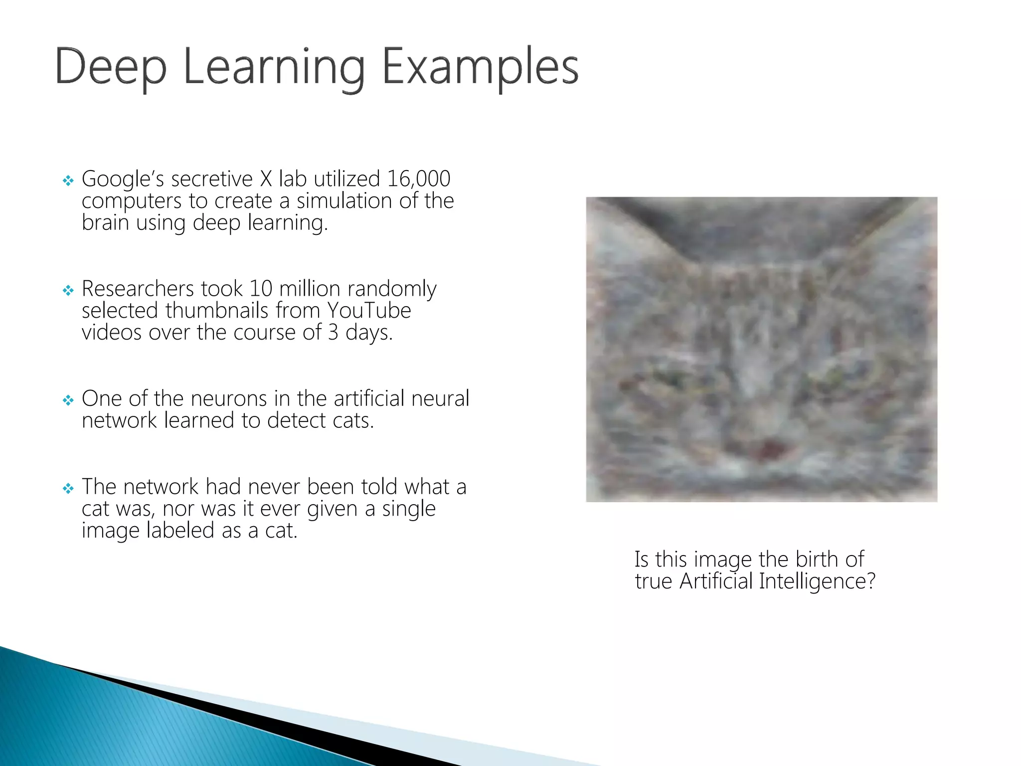  Google’s secretive X lab utilized 16,000
computers to create a simulation of the
brain using deep learning.
 Researchers took 10 million randomly
selected thumbnails from YouTube
videos over the course of 3 days.
 One of the neurons in the artificial neural
network learned to detect cats.
 The network had never been told what a
cat was, nor was it ever given a single
image labeled as a cat.
Is this image the birth of
true Artificial Intelligence?
 